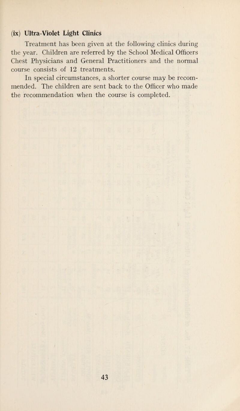 (ix) Ultra-Violet Light Clinics Treatment has been given at the following clinics during the year. Children are referred by the School Medical Officers Chest Physicians and General Practitioners and the normal course consists of 12 treatments. In special circumstances, a shorter course may be recom¬ mended. The children are sent back to the Officer who made the recommendation when the course is completed.
