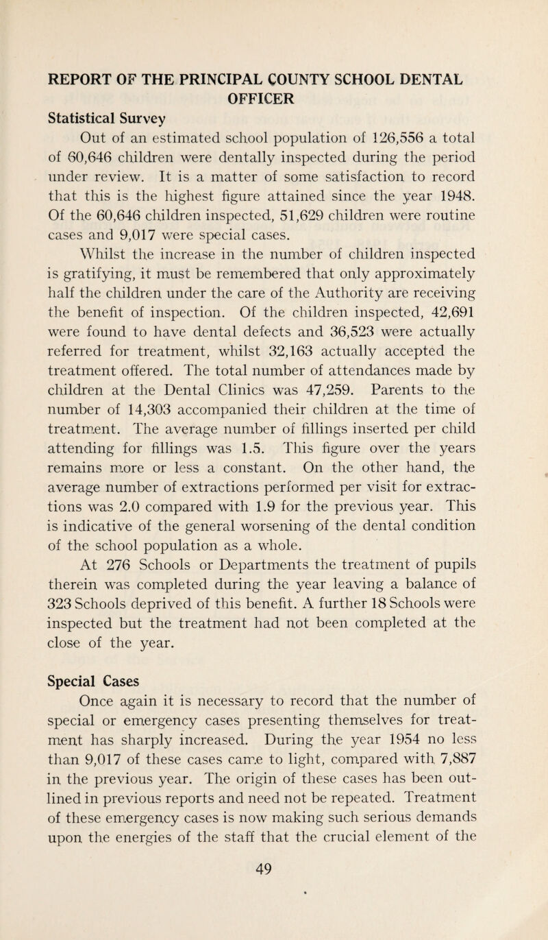 REPORT OF THE PRINCIPAL COUNTY SCHOOL DENTAL OFFICER Statistical Survey Out of an estirn.ated school population of 126,556 a total of 60,646 children were dentally inspected during the period under review. It is a matter of some satisfaction to record that this is the highest figure attained since the year 1948. Of the 60,646 children inspected, 51,629 children were routine cases and 9,017 were special cases. Whilst the increase in the number of children inspected is gratifying, it must be remembered that only approximately half the children under the care of the Authority are receiving the beneht of inspection. Of the children inspected, 42,691 were found to have dental defects and 36,523 were actually referred for treatment, whilst 32,163 actually accepted the treatment offered. The total number of attendances made by children at the Dental Clinics was 47,259. Parents to the number of 14,303 accompanied their children at the time of treatm.ent. The average number of hllings inserted per child attending for hllings was 1.5. This hgure over the years remains m.ore or less a constant. On the other hand, the average number of extractions performed per visit for extrac¬ tions was 2.0 compared with 1.9 for the previous year. This is indicative of the general worsening of the dental condition of the school population as a whole. At 276 Schools or Departments the treatment of pupils therein was completed during the year leaving a balance of 323 Schools deprived of this beneht. A further 18 Schools were inspected but the treatment had not been completed at the close of the year. Special Cases Once again it is necessary to record that the number of special or em.ergency cases presenting themselves for treat¬ ment has sharply increased. During the year 1954 no less than 9,017 of these cases cam.e to light, compared with 7,887 in the previous year. The origin of these cases has been out¬ lined in previous reports and need not be repeated. Treatment of these em.ergency cases is now making such serious demands upon the energies of the staff that the crucial element of the