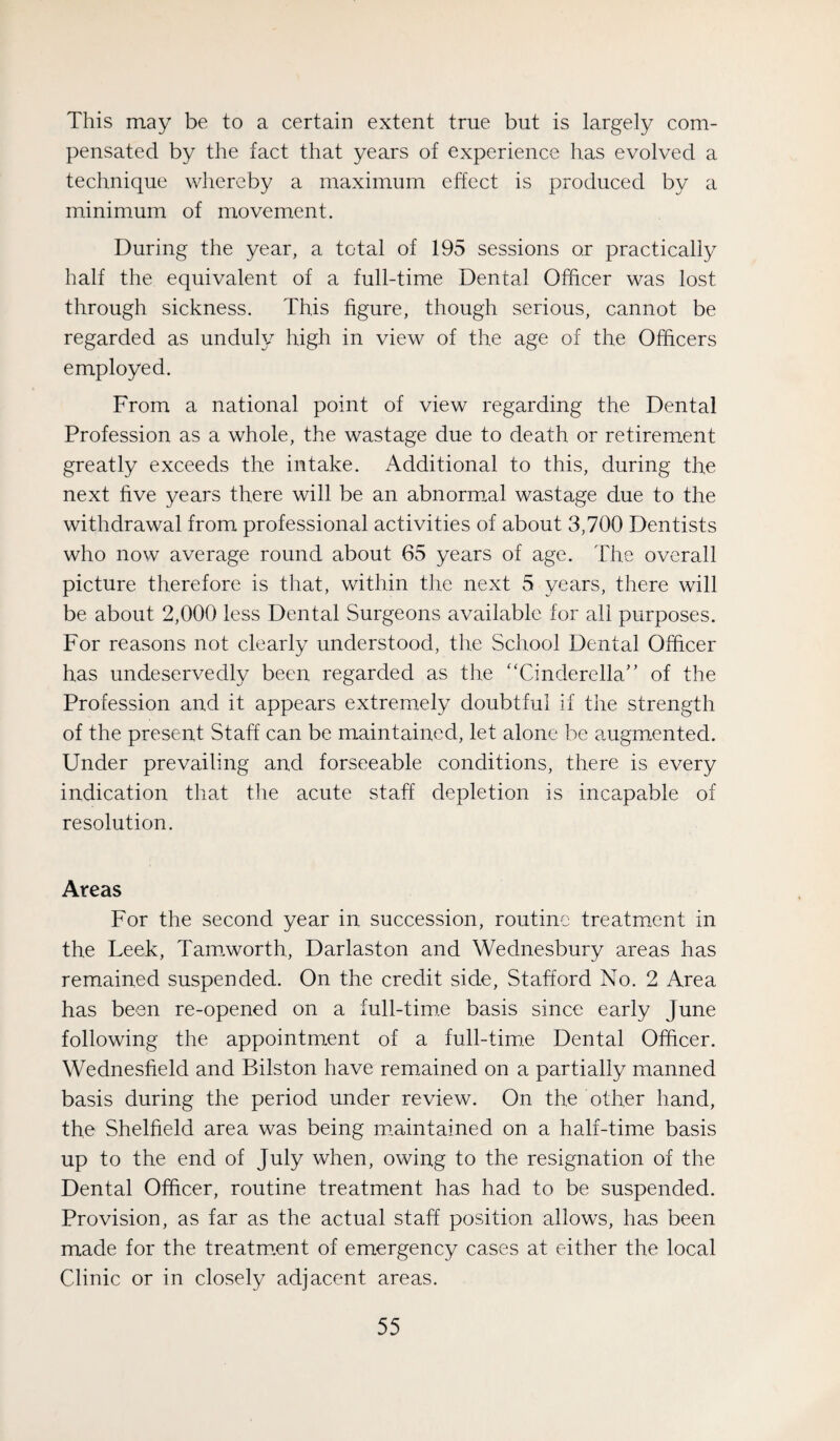 This may be to a certain extent true but is largely com¬ pensated by the fact that years of experience has evolved a technique whereby a maximum effect is produced by a minimum of movement. During the year, a total of 195 sessions or practically half the equivalent of a full-time Dental Officer was lost through sickness. This figure, though serious, cannot be regarded as unduly high in view of the age of the Officers employed. From a national point of view regarding the Dental Profession as a whole, the wastage due to death or retirement greatly exceeds the intake. Additional to this, during the next five years there will be an abnormal wastage due to the withdrawal from professional activities of about 3,700 Dentists who now average round about 65 years of age. The overall picture therefore is that, within the next 5 years, there will be about 2,000 less Dental Surgeons available for all purposes. For reasons not clearly understood, the School Dental Officer has undeservedly been regarded as the “Cinderella’' of the Profession and it appears extremely doubtful if the strength of the present Staff can be maintained, let alone be augm.ented. Under prevailing and forseeable conditions, there is every indication that the acute staff depletion is incapable of resolution. Areas For the second year in succession, routine treatment in the Leek, Tam.worth, Darlaston and Wednesbury areas has remained suspended. On the credit side, Stafford No. 2 Area has been re-opened on a full-tim.e basis since early June following the appointment of a full-tiro.e Dental Officer. Wednesfield and Bilston have remained on a partially manned basis during the period under review. On the other hand, the Sheffield area was being maintained on a half-time basis up to the end of July when, owing to the resignation of the Dental Officer, routine treatment has had to be suspended. Provision, as far as the actual staff position allows, has been made for the treatment of emergency cases at either the local Clinic or in closely adjacent areas.