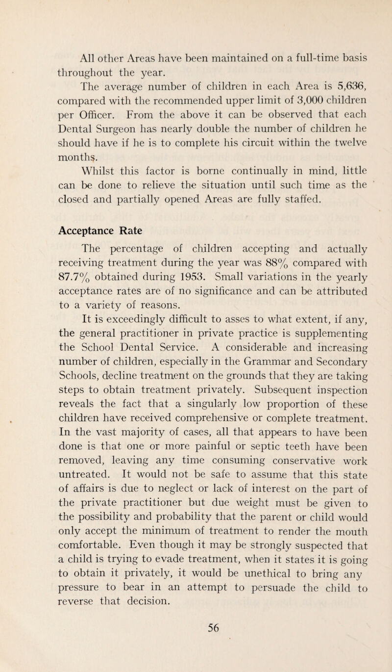 All other Areas have been maintained on a full-time basis throughout the year. The average number of children in each Area is 5,636, compared with the recommended upper limit of 3,000 children per Officer. From the above it can be observed that each Dental Surgeon has nearly double the number of children he should have if he is to complete his circuit within the twelve months. Whilst this factor is borne continually in mind, little can be done to relieve the situation until such time as the closed and partially opened Areas are fully staffed. Acceptance Rate The percentage of children accepting and actually receiving treatment during the year was 88% com.pared with 87.7% obtained during 1953. Small variations in the yearly acceptance rates are of no significance and can be attributed to a variety of reasons. It is exceedingly difficult to asses to what extent, if any, the general practitioner in private practice is supplementing the School Dental Service. A considerable and increasing number of children, especially in the Gram.mar and Secondary Schools, decline treatment on the grounds that they are taking steps to obtain treatment privately. Subsequent inspection reveals the fact that a singularly low proportion of these children have received comprehensive or complete treatment. In the vast majority of cases, all that appears to have been done is that one or more painful or septic teeth have been removed, leaving any time consuming conservative work untreated. It would not be safe to assume that this state of affairs is due to neglect or lack of interest on the part of the private practitioner but due weight must be given to the possibility and probability that the parent or child would only accept the minim.um of treatmxnt to render the mouth comfortable. Even though it may be strongly suspected that a child is trying to evade treatment, when it states it is going to obtain it privately, it would be unethical to bring any pressure to bear in an attempt to persuade the child to reverse that decision.