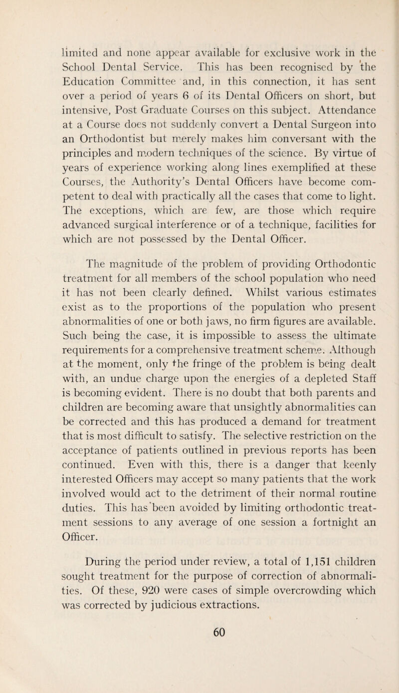 limited and none appear available for exclusive work in the School Dental Service. This has been recognised by the Education Committee and, in this connection, it has sent over a period of years 6 of its Dental Officers on short, but intensive. Post Graduate Courses on this subject. Attendance at a Course does not suddenly convert a Dental Surgeon into an Orthodontist but m.erely makes him conversant with the principles and m.odern techniques of the science. By virtue of years of experience working along lines exemplified at these Courses, the Authority’s Dental Officers have become com¬ petent to deal with practically all the cases that come to light. The exceptions, which are few, are those which require advanced surgical interference or of a technique, facilities for which are not possessed by the Dental Officer. The magnitude of the problem of providing Orthodontic treatment for all m.em,bers of the school population who need it has not been clearly defined. Whilst various estimates exist as to the proportions of the population who present abnormalities of one or both jaws, no firm figures are available. Such being the case, it is impossible to assess the ultim.ate requirem.ents for a comprehensive treatment schem.e. x\lthough at the moment, only the fringe of the problem is being dealt with, an undue charge upon the energies of a depleted Staff is becoming evident. There is no doubt that both parents and children are becoming aware that unsightly abnormalities can be corrected and this has produced a demand for treatment that is miost difficult to satisfy. The selective restriction on the acceptance of patients outlined in previous reports has been continued. Even with this, there is a danger that keenly interested Officers may accept so many patients that the work involved would act to the detriment of their normal routine duties. This has’been avoided by limiting orthodontic treat¬ ment sessions to any average of one session a fortnight an Officer. During the period under review, a total of 1,151 children sought treatment for the purpose of correction of abnormali¬ ties. Of these, 920 were cases of simple overcrowding which was corrected by judicious extractions.