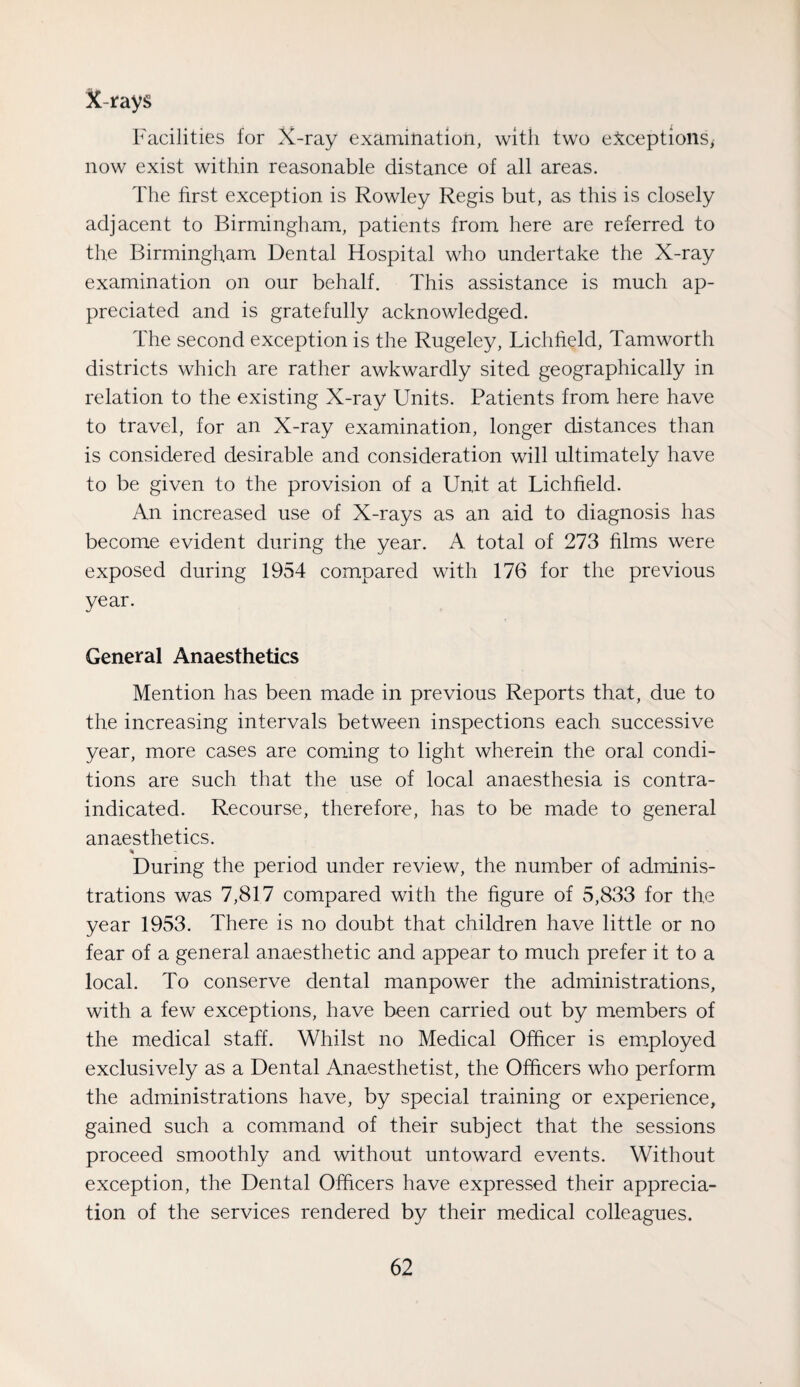 X-rays Facilities for X-ray examination, with two e:^ceptions, now exist within reasonable distance of all areas. The first exception is Rowley Regis but, as this is closely adjacent to Birmingham, patients from here are referred to the Birmingham Dental Hospital who undertake the X-ray examination on our behalf. This assistance is much ap¬ preciated and is gratefully acknowledged. The second exception is the Rugeley, Lichfield, Tam worth districts which are rather awkwardly sited geographically in relation to the existing X-ray Units. Patients from here have to travel, for an X-ray examination, longer distances than is considered desirable and consideration will ultimately have to be given to the provision of a Unit at Lichfield. An increased use of X-rays as an aid to diagnosis has become evident during the year. A total of 273 films were exposed during 1954 compared with 176 for the previous year. General Anaesthetics Mention has been made in previous Reports that, due to the increasing intervals between inspections each successive year, more cases are coming to light wherein the oral condi¬ tions are such that the use of local anaesthesia is contra¬ indicated. Recourse, therefore, has to be made to general anaesthetics. % During the period under review, the number of adminis¬ trations was 7,817 compared with the figure of 5,833 for the year 1953. There is no doubt that children have little or no fear of a general anaesthetic and appear to much prefer it to a local. To conserve dental manpower the administrations, with a few exceptions, have been carried out by members of the m.edical staff. Whilst no Medical Officer is employed exclusively as a Dental Anaesthetist, the Officers who perform the administrations have, by special training or experience, gained such a command of their subject that the sessions proceed smoothly and without untoward events. Without exception, the Dental Officers have expressed their apprecia¬ tion of the services rendered by their medical colleagues.