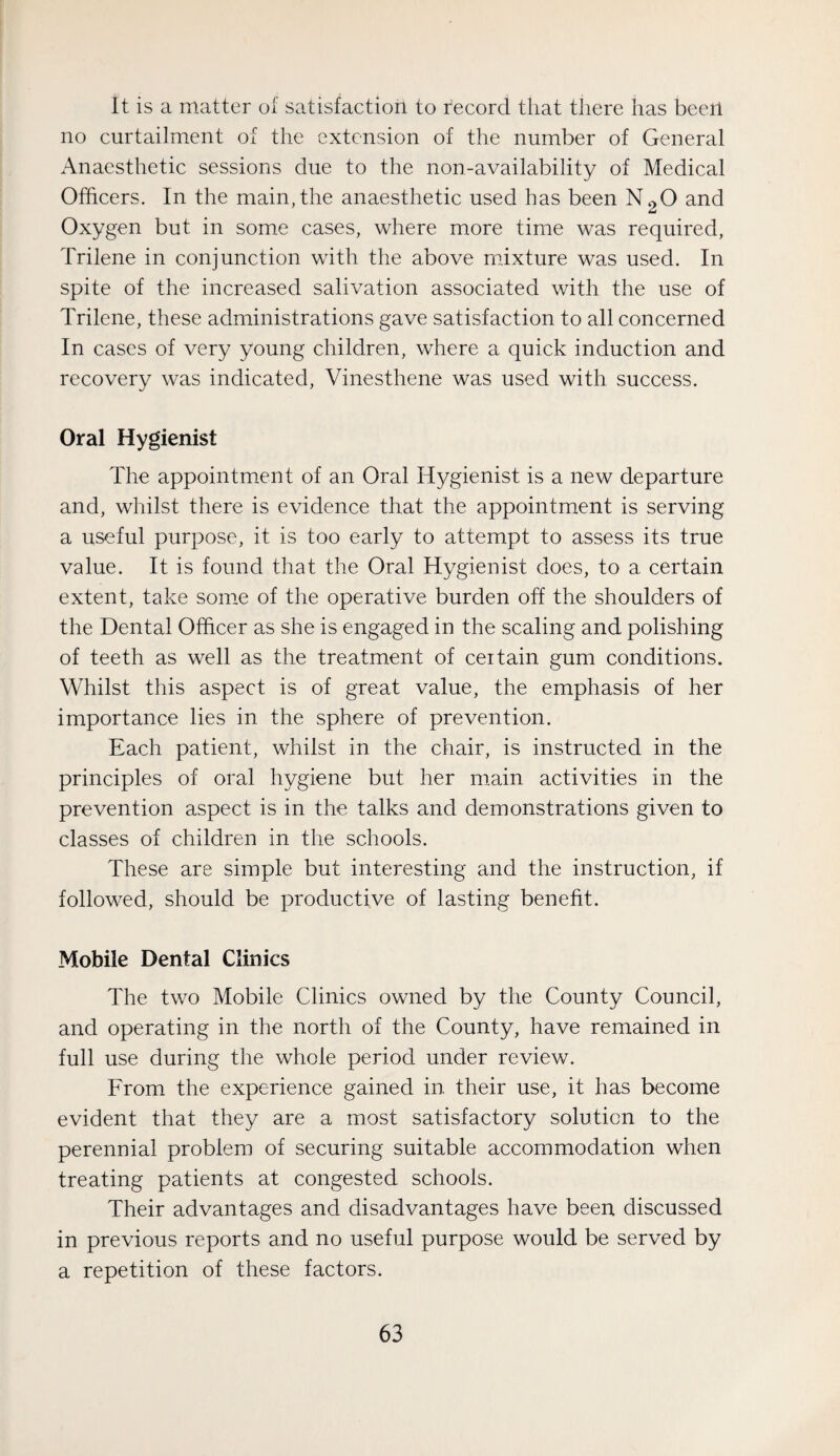 It is a matter of satisfaction to record that there has been no curtailment of the extension of the number of General Anaesthetic sessions due to the non-availability of Medical Officers. In the main,the anaesthetic used has been N2O and Oxygen but in some cases, where more time was required, Trilene in conjunction with the above mixture was used. In spite of the increased salivation associated with the use of Trilene, these administrations gave satisfaction to all concerned In cases of very young children, where a quick induction and recovery was indicated, Vinesthene was used with success. Oral Hygienist The appointment of an Oral Hygienist is a new departure and, whilst there is evidence that the appointment is serving a useful purpose, it is too early to attempt to assess its true value. It is found that the Oral Hygienist does, to a certain extent, take some of the operative burden off the shoulders of the Dental Officer as she is engaged in the scaling and polishing of teeth as well as the treatment of certain gum conditions. Whilst this aspect is of great value, the emphasis of her importance lies in the sphere of prevention. Each patient, whilst in the chair, is instructed in the principles of oral hygiene but her main activities in the prevention aspect is in the talks and demonstrations given to classes of children in the schools. These are simple but interesting and the instruction, if followed, should be productive of lasting benefit. Mobile Dental Clinics The two Mobile Clinics owned by the County Council, and operating in the north of the County, have remained in full use during the whole period under review. From the experience gained in. their use, it has become evident that they are a most satisfactory solution to the perennial problem of securing suitable accommodation when treating patients at congested schools. Their advantages and disadvantages have been discussed in previous reports and no useful purpose would be served by a repetition of these factors.