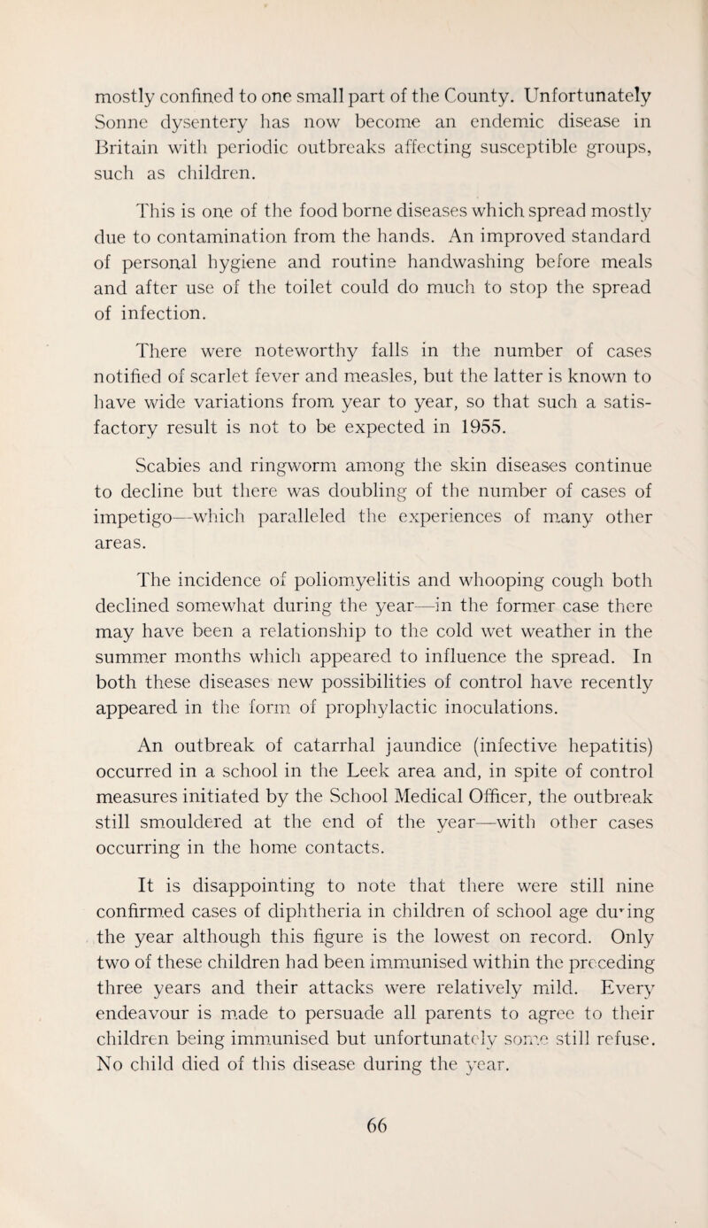 mostly confined to one small part of the County. Unfortunately Sonne dysentery has now become an endemic disease in Britain with periodic outbreaks affecting susceptible groups, such as cliildren. This is one of the food borne diseases which spread mostly due to contamination from the hands. An improved standard of personal hygiene and routine handwashing before meals and after use of the toilet could do much to stop the spread of infection. There were noteworthy falls in the number of cases notified of scarlet fever and measles, but the latter is known to have wide variations from year to year, so that such a satis¬ factory result is not to be expected in 1955. Scabies and ringworm among the skin diseases continue to decline but there was doubling of the number of cases of impetigo—which paralleled the experiences of m.any other areas. The incidence of poliomyelitis and whooping cough both declined somewhat during the year—in the former case there may have been a relationship to the cold wet weather in the summer months whicli appeared to influence the spread. In both these diseases new possibilities of control have recently appeared in the form of prophylactic inoculations. An outbreak of catarrhal jaundice (infective hepatitis) occurred in a school in the Leek area and, in spite of control measures initiated by the School Medical Officer, the outbreak still smouldered at the end of the year—with other cases occurring in the home contacts. It is disappointing to note that there were still nine confirm.ed cases of diphtheria in children of school age during the year although this figure is the lowest on record. Only two of these children had been immmnised within the preceding three years and their attacks were relatively mild. Every endeavour is m.ade to persuade all parents to agree to their children being immunised but unfortunately some still refuse. No child died of this disease during the year.