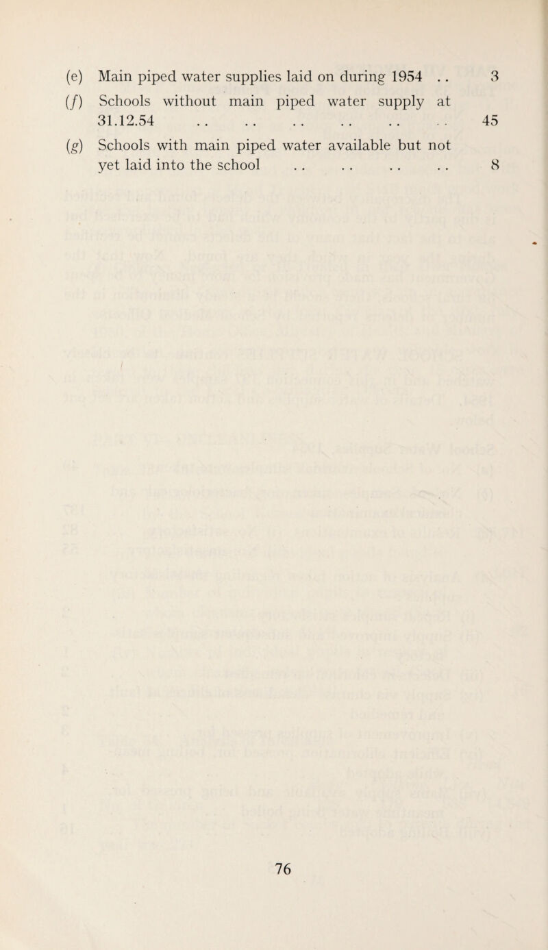 (e) Main piped water supplies laid on during 1954 . . 3 (/) Schools without main piped water supply at 31.12.54 . 45 (g) Schools with main piped water available but not yet laid into the school . . . . . . . . 8