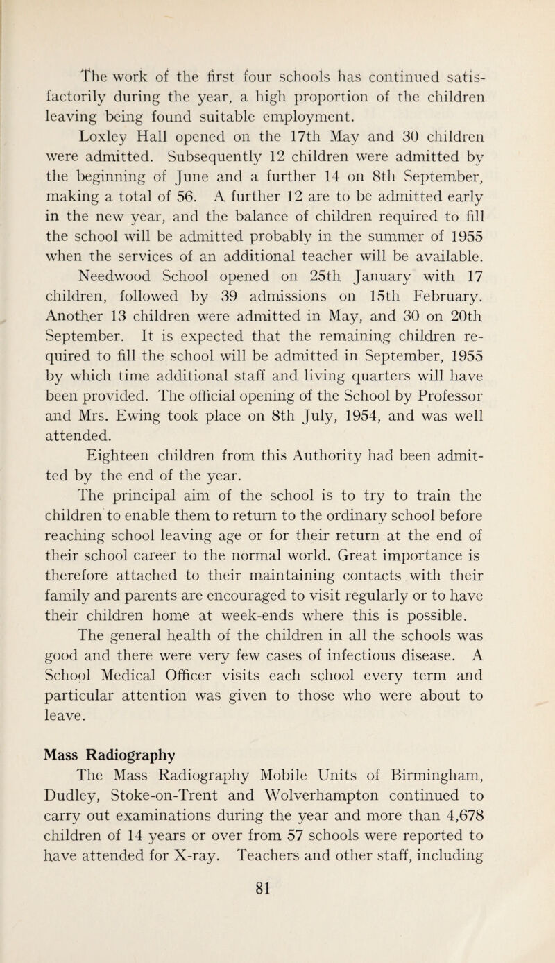 The work of the first four schools has continued satis¬ factorily during the year, a high proportion of the children leaving being found suitable em.ployment. Loxley Hall opened on the 17th May and 30 children were admitted. Subsequently 12 children were admitted by the beginning of June and a further 14 on 8th September, making a total of 56. A further 12 are to be admitted early in the new year, and the balance of children required to fill the school will be admitted probably in the summer of 1955 when the services of an additional teacher will be available. Needwood School opened on 25th January with 17 children, followed by 39 admissions on 15th February. Another 13 children were admitted in May, and 30 on 20th September. It is expected that the remaining children re¬ quired to fill the school will be admitted in September, 1955 by which time additional staff and living quarters will have been provided. The official opening of the School by Professor and Mrs. Ewing took place on 8th July, 1954, and was well attended. Eighteen children from this Authority had been admit¬ ted by the end of the year. The principal aim of the school is to try to train the children to enable them to return to the ordinary school before reaching school leaving age or for their return at the end of their school career to the normal world. Great importance is therefore attached to their m.aintaining contacts with their family and parents are encouraged to visit regularly or to have their children home at week-ends where this is possible. The general health of the children in all the schools was good and there were very few cases of infectious disease. A School Medical Officer visits each school every term and particular attention was given to those who were about to leave. Mass Radiography The Mass Radiography Mobile Units of Birmingham, Dudley, Stoke-on-Trent and Wolverhampton continued to carry out examinations during the year and m.ore than 4,678 children of 14 years or over from 57 schools were reported to have attended for X-ray. Teachers and other staff, including