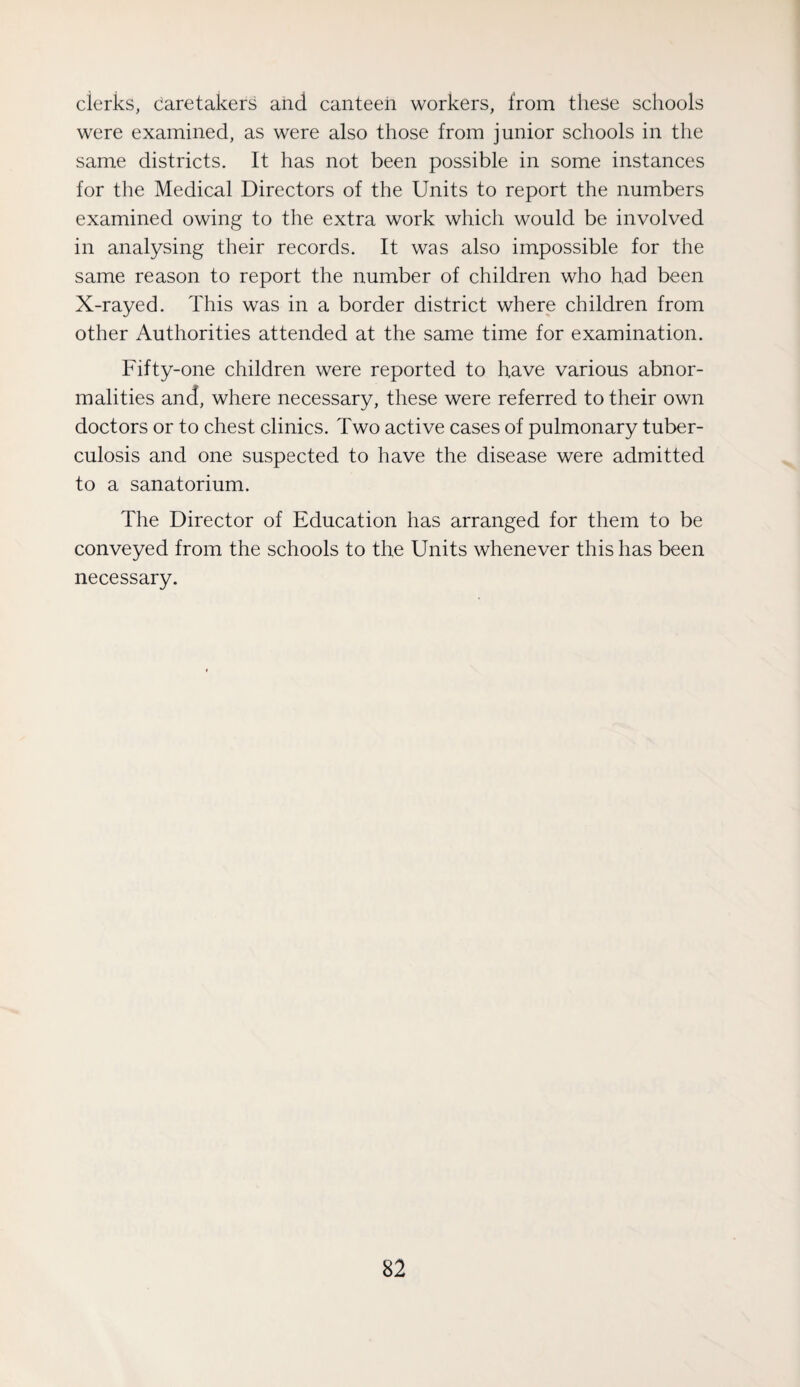 clerks, caretakers and canteen workers, from these scliools were examined, as were also those from junior schools in the same districts. It has not been possible in some instances for the Medical Directors of the Units to report the numbers examined owing to the extra work which would be involved in analysing their records. It was also impossible for the same reason to report the number of children who had been X-rayed. This was in a border district where children from other Authorities attended at the same time for examination. Fifty-one children were reported to have various abnor¬ malities and, where necessary, these were referred to their own doctors or to chest clinics. Two active cases of pulmonary tuber¬ culosis and one suspected to have the disease were admitted to a sanatorium. The Director of Education has arranged for them to be conveyed from the schools to the Units whenever this has been necessary.