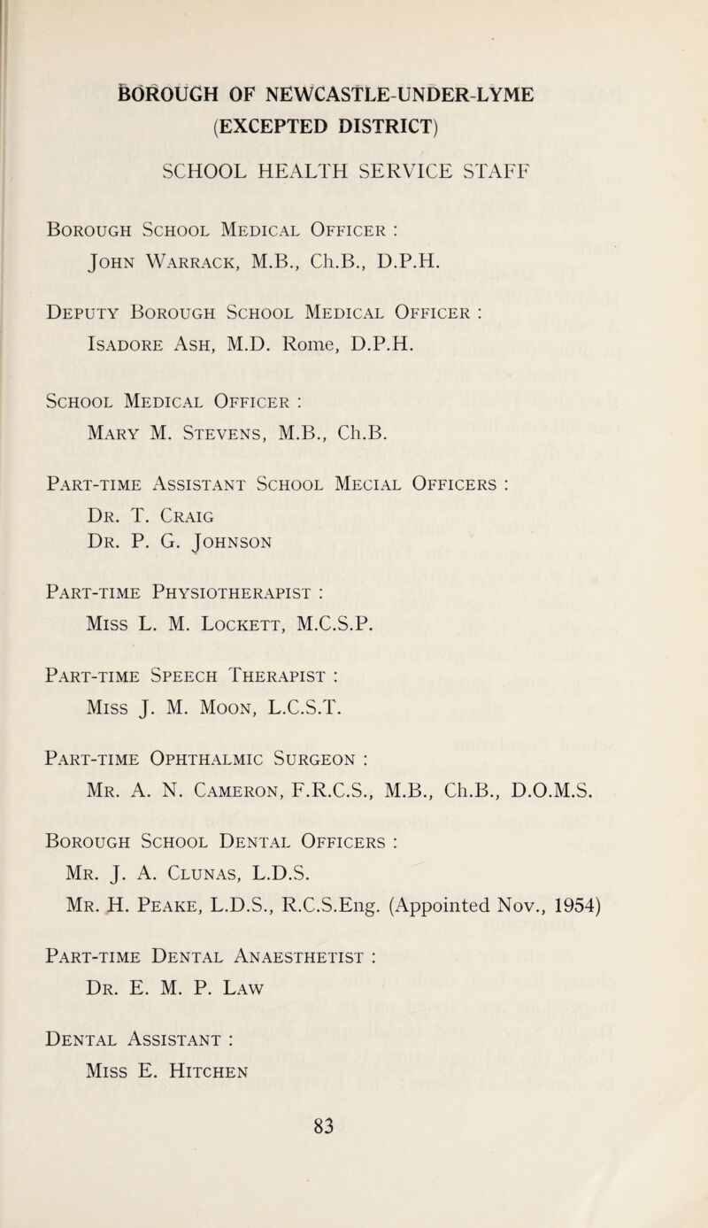 feOROUGH OF NEWCASTLE-UNDER-LYME (EXCEPTED DISTRICT) SCHOOL HEALTH SERVICE STAFF Borough School Medical Officer : John Warrack, M.B., Ch.B., D.P.H. Deputy Borough School Medical Officer : IsADORE Ash, M.D. Rome, D.P.H. School Medical Officer : Mary M. Stevens, M.B., Ch.B. Part-time Assistant School Mecl-vl Officers : Dr. T. Craig Dr. P. G. Johnson Part-time Physiotherapist : Miss L. M. Lockett, M.C.S.P. Part-time Speech Therapist : Miss J. M. Moon, L.C.S.T. Part-time Ophthalmic Surgeon : Mr. a. N. Cameron, F.R.C.S., M.B., Ch.B., D.O.M.S. Borough School Dental Officers : Mr. J. a. Clunas, L.D.S. Mr. H. Peake, L.D.S., R.C.S.Eng. (Appointed Nov., 1954) Part-time Dental Anaesthetist : Dr. E. M. P. Law Dental Assistant : Miss E. Hitchen