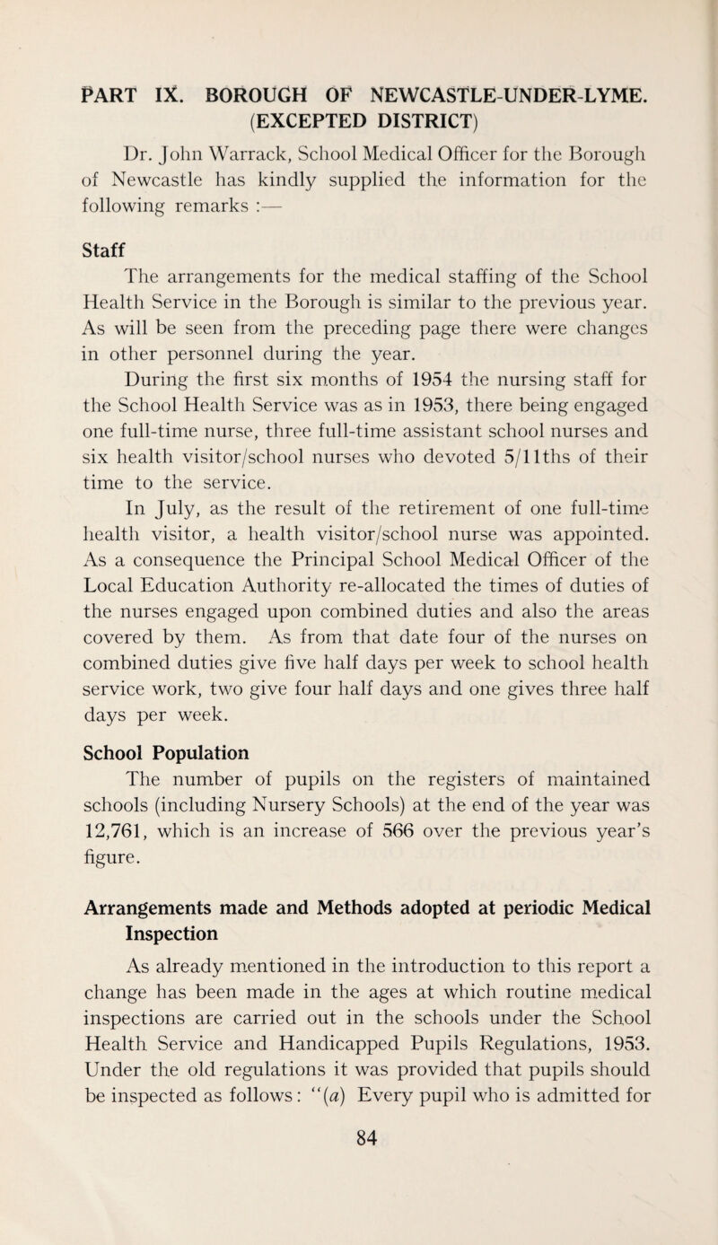 (EXCEPTED DISTRICT) Dr. J ohn Warrack, School Medical Officer for the Borough of Newcastle has kindly supplied the information for the following remarks :— Staff The arrangements for the medical staffing of the School Health Service in the Borough is similar to the previous year. As will be seen from the preceding page there were changes in other personnel during the year. During the first six m.onths of 1954 the nursing staff for the School Health Service was as in 1953, there being engaged one full-time nurse, three full-time assistant school nurses and six health visitor/school nurses who devoted 5/llths of their time to the service. In July, as the result of the retirement of one full-time health visitor, a health visitor/school nurse was appointed. As a consequence the Principal School Medical Officer of the Local Education Authority re-allocated the times of duties of the nurses engaged upon combined duties and also the areas covered by them. As from that date four of the nurses on combined duties give five half days per week to school health service work, two give four half days and one gives three half days per week. School Population The number of pupils on the registers of maintained schools (including Nursery Schools) at the end of the year was 12,761, which is an increase of 566 over the previous year’s figure. Arrangements made and Methods adopted at periodic Medical Inspection As already m.entioned in the introduction to this report a change has been made in the ages at which routine medical inspections are carried out in the schools under the School Health Service and Handicapped Pupils Regulations, 1953. Under the old regulations it was provided that pupils should be inspected as follows : “{a) Every pupil who is admitted for