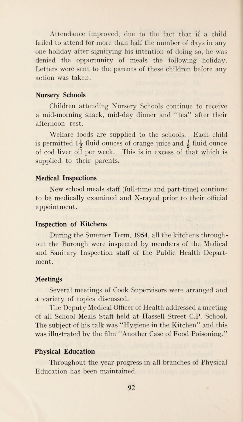 Attendance improved, due to the fact that if a child failed to attend for more than half the number of days in any one holiday after signifying his intention of doing so, he was denied the opportunity of meals the following holiday. Letters were sent to the parents of these children before any action was taken. Nursery Schools Children attending Nursery Schools continue to receive a mid-morning snack, mid-day dinner and tea” after their afternoon rest. Welfare foods are supplied to the schools. Each child is permitted l|- fluid ounces of orange juice and fluid ounce of cod liver oil per week. This is in excess of that which is supplied to their parents. Medical Inspections New school meals staff (full-time and part-time) continue to be medically examined and X-rayed prior to their official appointment. Inspection of Kitchens During the Summer Term, 1954, all the kitchens through¬ out the Borough were inspected by members of the Medical and Sanitary Inspection staff of the Public Health Depart¬ ment. Meetings Several meetings of Cook Supervisors were arranged and a variety of topics discussed. The Deputy Medical Officer of Health addressed a meeting of all School Meals Staff held at Hassell Street C.P. School. The subject of his talk was Hygiene in the Kitchen” and this was illustrated bv the film Another Case of Food Poisoning.” Physical Education Throughout the year progress in all branches of Physical Education has been maintained.