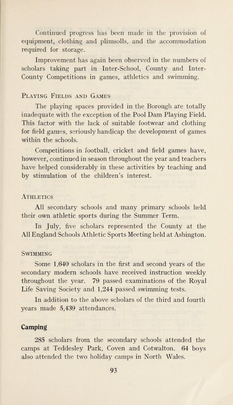 Continued progress lias been made in the provision of equipment, clothing and plimsolls, and the accommodation required for storage. Improvement has again been observed in the numbers of scholars taking part in Inter-School, County and Inter- County Competitions in games, athletics and swimming. Playing Fields and Games The playing spaces provided in the Borough are totally inadequate with the exception of the Pool Dam Playing Field. This factor with the lack of suitable footwear and clothing for field games, seriously handicap the development of games within the schools. Competitions in football, cricket and field games have, however, continued in season throughout the year and teachers have helped considerably in these activities by teaching and by stimulation of the children’s interest. Athletics All secondary schools and many primary schools held their own athletic sports during the Summer Term. In July, five scholars represented the County at the All England Schools Athletic Sports Meeting held at Ashington. Swimming Some 1,640 scholars in the first and second years of the secondary modern schools have received instruction weekly throughout the year. 79 passed examinations of the Royal Life Saving Society and 1,244 passed swimming tests. In addition to the above scholars of the third and fourth years made 5,439 attendances. Camping 285 scholars from the secondary schools attended the camps at Teddesley Park, Coven and Cotwalton. 64 boys also attended the two holiday camps in North Wales.