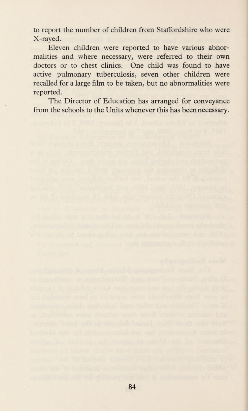 to report the number of children from Staffordshire who were X-rayed. Eleven children were reported to have various abnor¬ malities and where necessary, were referred to their own doctors or to chest clinics. One child was found to have active pulmonary tuberculosis, seven other children were recalled for a large film to be taken, but no abnormalities were reported. The Director of Education has arranged for conveyance from the schools to the Units whenever this has been necessary.