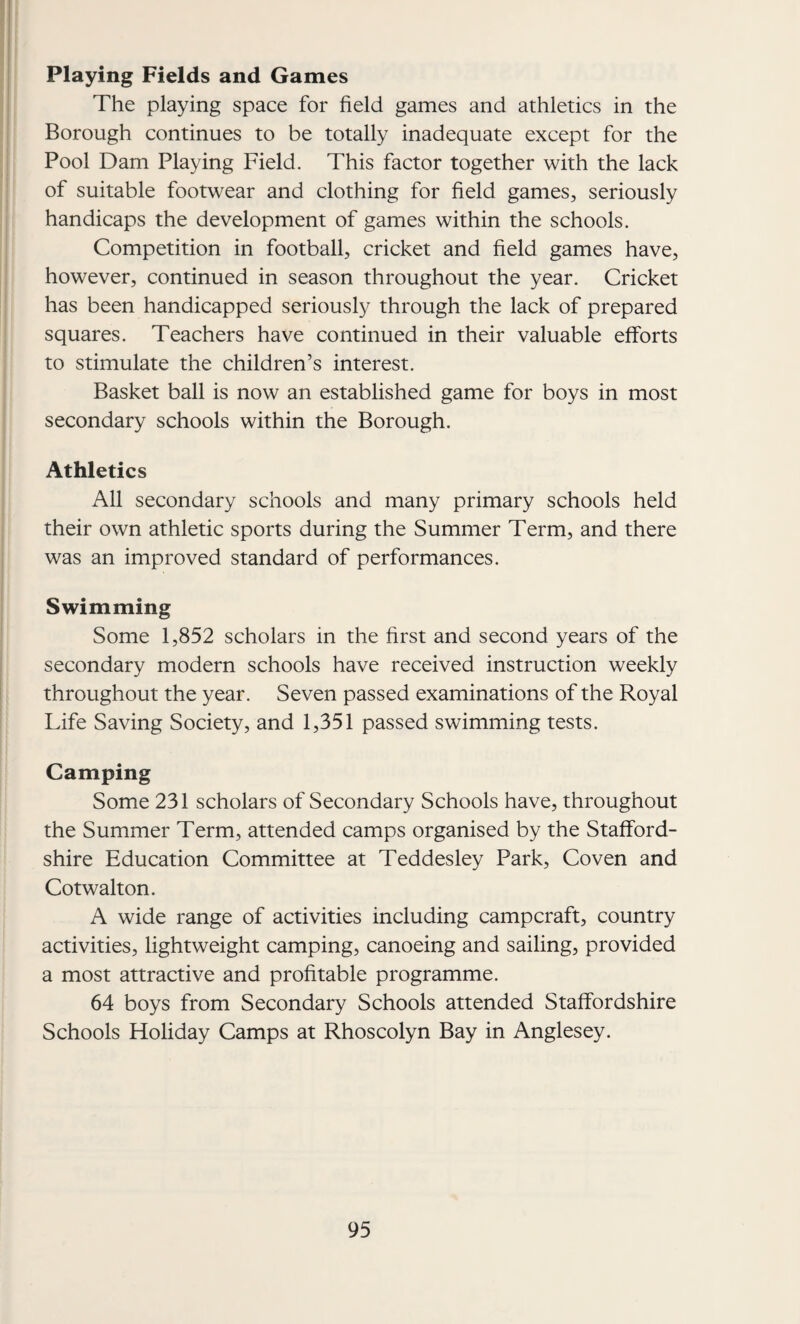 Playing Fields and Games The playing space for field games and athletics in the Borough continues to be totally inadequate except for the Pool Dam Playing Field. This factor together with the lack of suitable footwear and clothing for field games, seriously handicaps the development of games within the schools. Competition in football, cricket and field games have, however, continued in season throughout the year. Cricket has been handicapped seriously through the lack of prepared squares. Teachers have continued in their valuable efforts to stimulate the children’s interest. Basket ball is now an established game for boys in most secondary schools within the Borough. Athletics All secondary schools and many primary schools held their own athletic sports during the Summer Term, and there was an improved standard of performances. Swimming Some 1,852 scholars in the first and second years of the secondary modern schools have received instruction weekly throughout the year. Seven passed examinations of the Royal Life Saving Society, and 1,351 passed swimming tests. Camping Some 231 scholars of Secondary Schools have, throughout the Summer Term, attended camps organised by the Stafford¬ shire Education Committee at Teddesley Park, Coven and Cotwalton. A wide range of activities including campcraft, country activities, lightweight camping, canoeing and sailing, provided a most attractive and profitable programme. 64 boys from Secondary Schools attended Staffordshire Schools Holiday Camps at Rhoscolyn Bay in Anglesey.