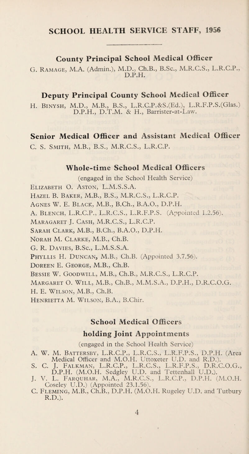 SCHOOL HEALTH SERVICE STAFF, 1956 County Principal School Medical Officer G. Ramage, M.A. (Admin.M.D., Ch.B., B.Sc., M.R.C.S., L.R.C.P., D.P.H. Deputy Principal County School Medical Officer H. Binysh, M.D., M.B., B.S., L.R.C.P.&S.(Ed.), L.R.F.P.S.(Glas.) D.P.H., D.T.M. & H., Barrister-at-Law. Senior Medical Officer and Assistant Medical Officer C. S. Smith, M.B., B.S., M.R.C.S., L.R.C.P. Whole-time School Medical Officers (engaged in the School Health Service) Elizabeth O. Aston, L.M.S.S.A. Hazel B. Baker, M.B., B.S., M.R.C.S., L.R.C.P. Agnes W. E. Black, M.B., B.Ch., B.A.O., D.P.H. A. Blench, L.R.C.P., L.R.C.S., L.R.F.P.S. (Appointed i.2.56). Maragaret J. Cash, M.R.C.S., L.R.C.P. Sarah Clark, M.B., B.Ch., B.A.O., D.P.H. Norah M. Clarke, M.B., Ch.B. G. R. Davies, B.Sc., L.M.S.S.A. Phyllis H. Duncan, M.B., Ch.B. (Appointed 3.7.56). Doreen E. George, M.B., Ch.B. Bessie W. Goodwill, M.B., Ch.B., M.R.C.S., L.R.C.P. Margaret O. Will, M.B., Ch.B., M.M.S.A., D.P.H., D.R.C.O.G. H. E. Wilson, M.B., Ch.B. Henrietta M. Wilson, B.A., B.Chir. School Medical Officers holding Joint Appointments (engaged in the School Health Service) A. W. M. Battersby, L.R.C.P., L.R.C.S., L.R.F.P.S., D.P.H. (Area Medical Officer and M.O.H. Uttoxeter U.D. and R.D.). S. C. J. Falkman, L.R.C.P., L.R.C.S., L.R.F.P.S., D.R.C.O.G., D.P.H. (M.O.H. Sedgley U.D. and Tettenhall U.D.). J. V. L. Farquhar, M.A., M.R.C.S., L.R.C.P., D.P.H. (M.O.H. Coseley U.D.) (Appointed 23.1.56). C. Fleming, M.B., Ch.B., D.P.H. (M.O.H. Rugeley U.D. and Tutbury R.D.).