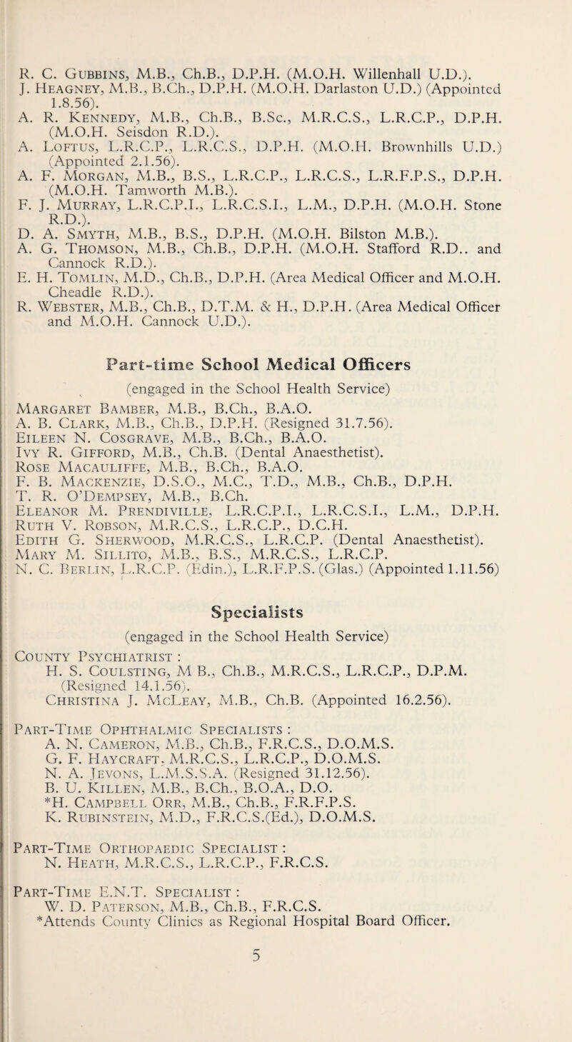 R. C. Gubbins, M.B., Ch.B., D.P.H. (M.O.H. Willenhall U.D.). J. Heagney, M.B., B.Ch., D.P.H. (M.O.H. Darlaston U.D.) (Appointed 1.8.56). A. R. Kennedy^ M.B., Ch.B., B.Sc., M.R.C.S., L.R.C.P., D.P.H. (M.O.H. Seisdon R.D.). A. Loftus, L.R.C.P., L.R.C.S., D.P.H. (M.O.H. Brownhills U.D.) (Appointed 2.1.56). A. F. Morgan, M.B., B.S., L.R.C.P., L.R.C.S., L.R.F.P.S., D.P.H. (M.O.H. Tamworth M.B.). F. J. Murray, L.R.C.P.I., L.R.C.S.I., L.M., D.P.H. (M.O.H. Stone R.D.). D. A. Smyth, M.B., B.S., D.P.H. (M.O.H. Bilston M.B.). A. G. Thomson, M.B., Ch.B., D.P.H. (M.O.H. Stafford R.D.. and Cannock R.D.). E. H. Tomlin, M.D., Ch.B., D.P.H. (Area Medical Officer and M.O.H. Cheadle R.D.). R. Webster, M.B., Ch.B., D.T.M. & H., D.P.H. (Area Medical Officer and M.O.H. Cannock U.D.). Part-time School Medical Officers (engaged in the School Health Service) Margaret Bamber, M.B., B.Ch., B.A.O. A. B. Clark, M.B., Ch.B., D.P.H. (Resigned 31.7.56). Eileen N. Cosgrave, M.B., B.Ch., B.A.O. Ivy R. Gifford, M.B., Ch.B. (Dental Anaesthetist). Rose Macauliffe, M.B., B.Ch., B.A.O. F. B. Mackenzie, D.S.O., M.C., T.D., M.B., Ch.B., D.P.H. T. R. O’Dempsey, M.B., B.Ch. Eleanor M. Prendiville, L.R.C.P.I., L.R.C.S.I., L.M., D.P.H. Ruth V. Robson, M.R.C.S., L.R.C.P., D.C.H. Edith G. Seierwood, M.R.C.S., L.R.C.P. (Dental Anaesthetist). Mary M. Sillito, M.B., B.S., M.R.C.S., L.R.C.P. N. C. Berlin, L.R.C.P. (Edin.), L.R.F.P.S. (Glas.) (Appointed 1.11.56) Specialists (engaged in the School Health Service) County Psychiatrist : H. S. CouLSTiNG, M B., Ch.B., M.R.C.S., L.R.C.P., D.P.M. (Resigned 14.1.56). Christina J. McLeay, M.B., Ch.B. (Appointed 16.2.56). Part-Time Ophthalmic Specialists : A. N. Cameron, M.B., Ch.B., F.R.C.S., D.O.M.S. G. F. Haycraft. M.R.C.S., L.R.C.P., D.O.M.S. N. A. JEVONS, L'M.S.S.A. (Resigned 31.12.56). B. U. Killen, M.B., B.Ch., B.O.A., D.O. *H. Campbell Orr, M.B., Ch.B., F.R.F.P.S. K. Rubinstein, M.D., F.R.C.S.(Ed.), D.O.M.S. Part-Time Orthopaedic Specialist : N. Heath, M.R.C.S., L.R.C.P., F.R.C.S. Part-Time E.N.T. Specialist : W. D. Paterson, M.B., Ch.B., F.R.C.S. ^Attends County Clinics as Regional Hospital Board Officer.