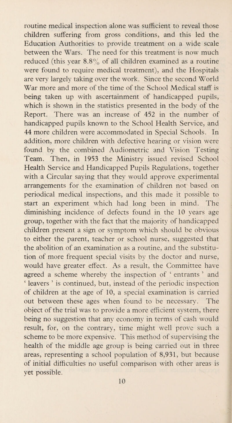 routine medical inspection alone was sufficient to reveal those children suffering from gross conditions, and this led the Education Authorities to provide treatment on a wide scale between the Wars. The need for this treatment is now much reduced (this year 8.8% of all children examined as a routine were found to require medical treatment), and the Hospitals are very largely taking over the work. Since the second World War more and more of the time of the School Medical staff is being taken up with ascertainment of handicapped pupils, which is shown in the statistics presented in the body of the Report. There was an increase of 452 in the number of handicapped pupils known to the School Health Service, and 44 more children were accommodated in Special Schools. In addition, more children with defective hearing or vision were found by the combined Audiometric and Vision Testing Team. Then, in 1953 the Ministry issued revised School Health Service and Handicapped Pupils Regulations, together with a Circular saying that they would approve experimental arrangements for the examination of children not based on periodical medical inspections, and this made it possible to start an experiment which had long been in mind. The diminishing incidence of defects found in the 10 years age group, together with the fact that the majority of handicapped children present a sign or symptom which should be obvious to either the parent, teacher or school nurse, suggested that the abolition of an examination as a routine, and the substitu¬ tion of more frequent special visits by the doctor and nurse, would have greater effect. As a result, the Committee have agreed a scheme whereby the inspection of ‘ entrants ’ and ‘ leavers ’ is continued, but, instead of the periodic inspection of children at the age of 10, a special examination is carried out between these ages when found to be necessary. The object of the trial was to provide a more efficient system, there being no suggestion that any economy in terms of cash would result, for, on the contrary, time might well prove such a scheme to be more expensive. This method of supervising the health of the middle age group is being carried out in three areas, representing a school population of 8,931, but because of initial difficulties no useful comparison with other areas is yet possible.