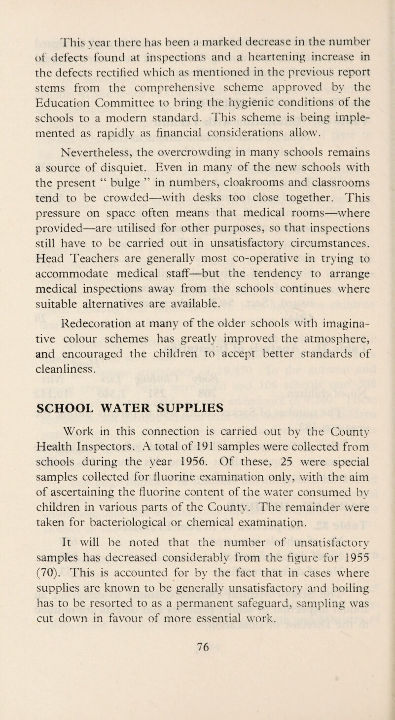 lliis year lliere has been a marked decrease in the number of defects ibund at inspections and a heartening increase in the defects rectified which as mentioned in the previous report stems from the comprehensive scheme approved by the Education Committee to bring the hygienic conditions of the schools to a modern standard, dliis scheme is being imple¬ mented as rapidly as financial considerations allow. Nevertheless, the overcrowding in many schools remains a source of disquiet. Even in many of the new schools with the present “ bulge ” in numbers, cloakrooms and classrooms tend to be crowded—with desks too close together. This pressure on space often means that medical rooms—where provided—are utilised for other purposes, so that inspections still have to be carried out in unsatisfactory circumstances. Head Teachers are generally most co-operative in trying to accommodate medical staff—but the tendency to arrange medical inspections away from the schools continues where suitable alternatives are available. Redecoration at many of the older schools with imagina¬ tive colour schemes has greatly improved the atmosphere, and encouraged the children to accept better standards of cleanliness. SCHOOL WATER SUPPLIES Work in this connection is carried out bv the Countv Health Inspectors. A total of 191 samples were collected from schools during the year 1956. Of these, 25 were special samples collected for fluorine examination only, with the aim of ascertaining the fluorine content of the water consumed by children in various parts of the County. The remainder were taken for bacteriological or chemical examination. It will be noted that the number of unsatisfactory samples has decreased considerably from the figure for 1955 (70). This is accounted for by the fact that in cases where supplies are known to be generally unsatisfactory and boiling has to be resorted to as a permanent safeguard, sampling was cut down in favour of more essential work.