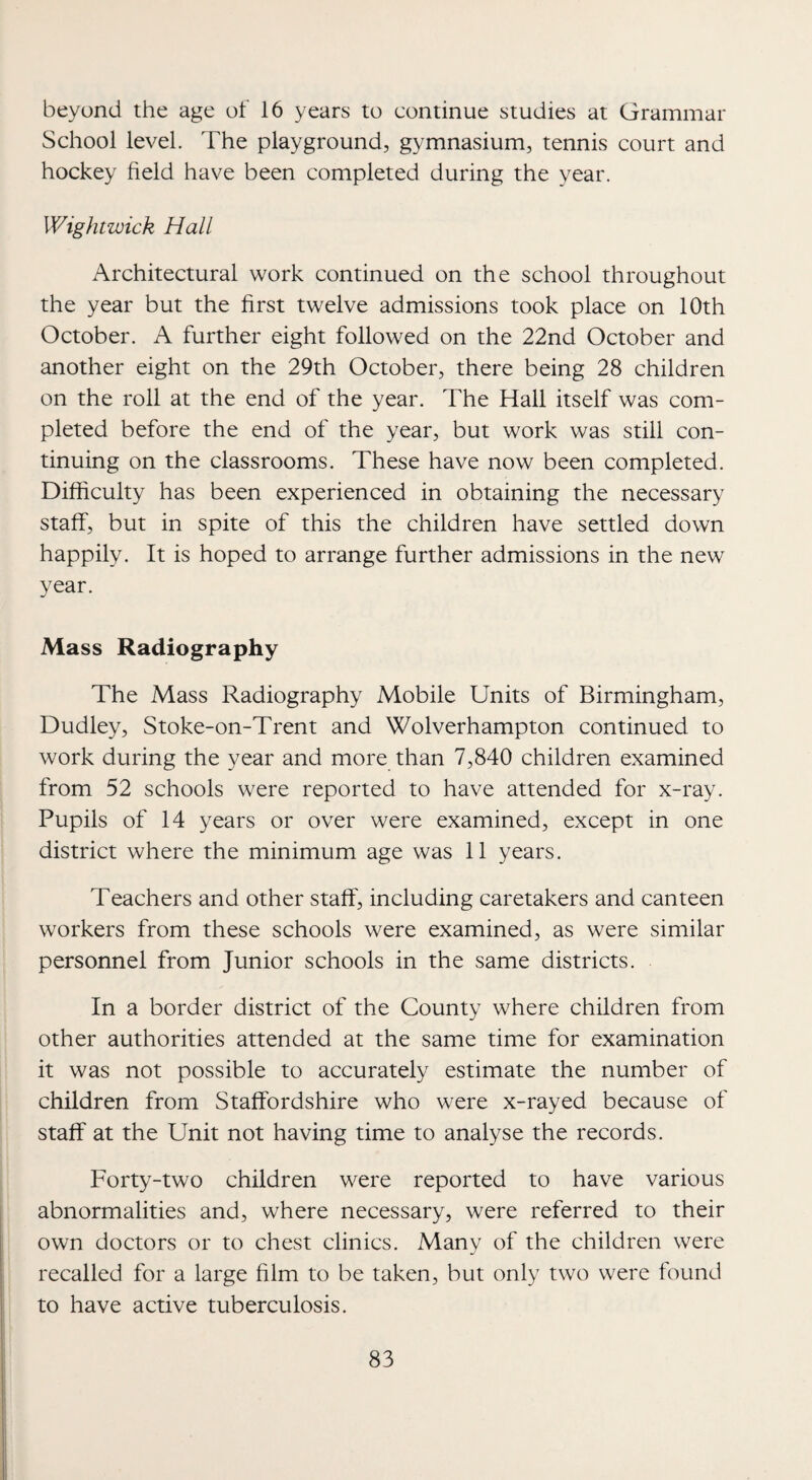 beyond the age of 16 years to continue studies at Grammar School level. The playground, gymnasium, tennis court and hockey field have been completed during the year. Wightwick Hall Architectural work continued on the school throughout the year but the first twelve admissions took place on 10th October. A further eight followed on the 22nd October and another eight on the 29th October, there being 28 children on the roll at the end of the year. The Hall itself was com¬ pleted before the end of the year, but work was still con¬ tinuing on the classrooms. These have now been completed. Difficulty has been experienced in obtaining the necessary staff, but in spite of this the children have settled down happily. It is hoped to arrange further admissions in the new year. Mass Radiography The Mass Radiography Mobile Units of Birmingham, Dudley, Stoke-on-Trent and Wolverhampton continued to work during the year and more than 7,840 children examined from 52 schools were reported to have attended for x-ray. Pupils of 14 years or over were examined, except in one district where the minimum age was 11 years. Teachers and other staff, including caretakers and canteen workers from these schools were examined, as were similar personnel from Junior schools in the same districts. In a border district of the County where children from other authorities attended at the same time for examination it was not possible to accurately estimate the number of children from Staffordshire who were x-rayed because of staff at the Unit not having time to analyse the records. Forty-two children were reported to have various abnormalities and, where necessary, were referred to their own doctors or to chest clinics. Many of the children were recalled for a large film to be taken, but only two were found to have active tuberculosis.