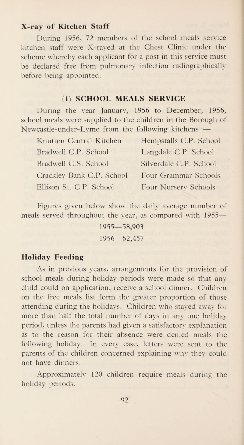 X-ray of Kitchen Staff During 1956, 72 members of the school meals service kitchen staff were X-rayed at the Chest Clinic under the scheme whereby each applicant for a post in this service must be declared free from pulmonary infection radiographically before being appointed. (1) SCHOOL MEALS SERVICE During the year January, 1956 to December, 1956, school meals were supplied to the children in the Borough of Newcastle-under-Lyme from the following kitchens ;— Knutton Central Kitchen Bradwell C.P. School Bradwell C.S. School Crackley Bank C.P. School Ellison St. C.P. School Hempstalls C.P. School Langdale C.P. School Silverdale C.P. School Four Grammar Schools Four Nursery Schools Figures given below show the daily average number of meals served throughout the year, as compared with 1955— 1955— 58,903 1956— 62,457 Holiday Feeding As in previous years, arrangements for the provision of school meals during holiday periods were made so that any child could on application, receive a school dinner. Children on the free meals list form the greater proportion of those attending during the holidays. Children who stayed away for more than half the total number of days in any one holiday period, unless the parents had given a satisfactory explanation as to the reason for their absence were denied meals the following holiday. In every case, letters were sent to the parents of the children concerned explaining why they could not have dinners. Approximately 120 children require meals during the holiday periods. 02