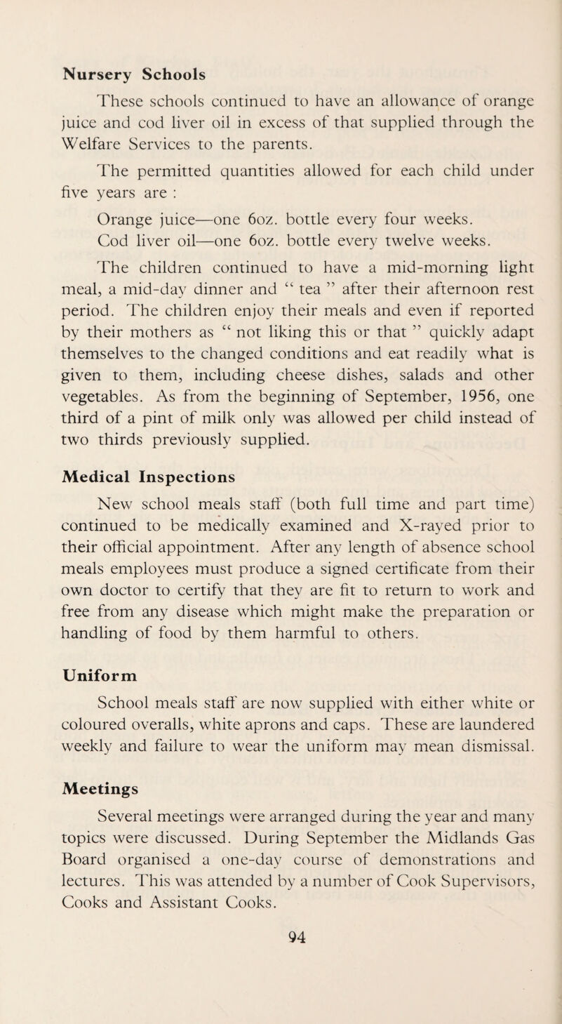 Nursery Schools These schools continued to have an allowance of orange juice and cod liver oil in excess of that supplied through the Welfare Services to the parents. The permitted quantities allowed for each child under five years are : Orange juice—one 6oz. bottle every four weeks. Cod liver oil—one 6oz. bottle every twelve weeks. The children continued to have a mid-morning light meal, a mid-day dinner and “ tea ” after their afternoon rest period. The children enjoy their meals and even if reported by their mothers as “ not liking this or that ” quickly adapt themselves to the changed conditions and eat readily what is given to them, including cheese dishes, salads and other vegetables. As from the beginning of September, 1956, one third of a pint of milk only was allowed per child instead of two thirds previously supplied. Medical Inspections New school meals staff (both full time and part time) continued to be medically examined and X-rayed prior to their official appointment. After any length of absence school meals employees must produce a signed certificate from their own doctor to certify that they are fit to return to work and free from any disease which might make the preparation or handling of food by them harmful to others. Uniform School meals staff' are now supplied with either white or coloured overalls, white aprons and caps. These are laundered weekly and failure to wear the uniform may mean dismissal. Meetings Several meetings were arranged during the year and many topics were discussed. During September the Midlands Gas Board organised a one-day course of demonstrations and lectures. This was attended by a number of Cook Supervisors, Cooks and Assistant Cooks.