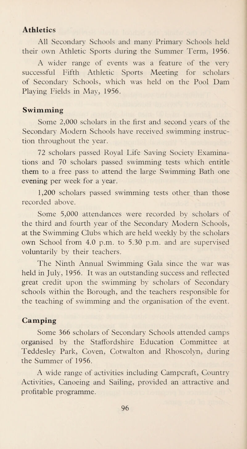 Athletics All Secondary Schools and many Primary Schools held their own Athletic Sports during the Summer Term, 1956. A wider range of events was a feature of the very successful Fifth Athletic Sports Meeting for scholars of Secondary Schools, which was held on the Pool Dam Playing Fields in May, 1956. Swimming Some 2,000 scholars in the first and second years of the Secondary Modern Schools have received swimming instruc¬ tion throughout the year. 72 scholars passed Royal Life Saving Society Examina¬ tions and 70 scholars passed swimming tests which entitle them to a free pass to attend the large Swimming Bath one evening per week for a year. 1,200 scholars passed swimming tests other than those recorded above. Some 5,000 attendances were recorded by scholars of the third and fourth year of the Secondary Modern Schools, at the Swimming Clubs which are held weekly by the scholars own School from 4.0 p.m. to 5.30 p.m. and are supervised voluntarily by their teachers. The Ninth Annual Swimming Gala since the war was held in July, 1956. It was an outstanding success and reflected great credit upon the swimming by scholars of Secondary schools within the Borough, and the teachers responsible for the teaching of swimming and the organisation of the event. Camping Some 366 scholars of Secondary Schools attended camps organised by the Staffordshire Education Committee at Teddesley Park, Coven, Cotwalton and Rhoscolyn, during the Summer of 1956. A wide range of activities including Campcraft, Country Activities, Canoeing and Sailing, provided an attractive and profitable programme.