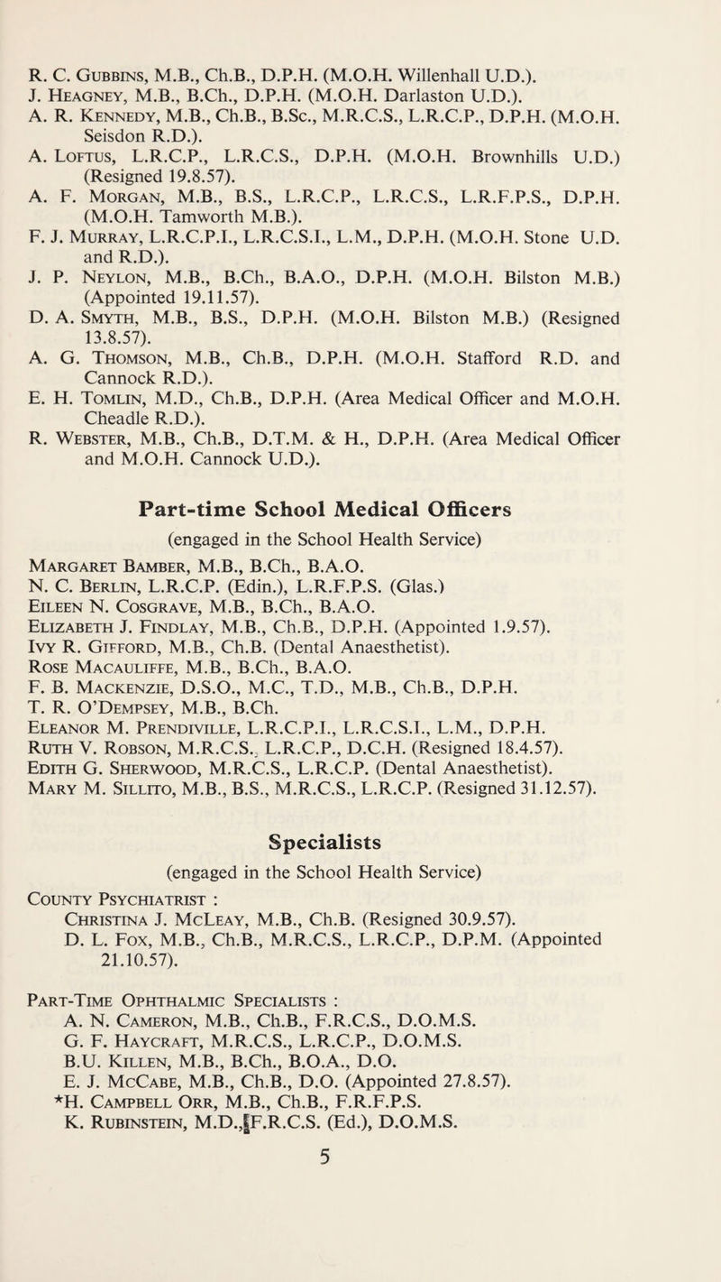 R. C. Gubbins, M.B., Ch.B., D.P.H. (M.O.H. Willenhall U.D.). J. Heagney, M.B., B.Ch., D.P.H. (M.O.H. Darlaston U.D.). A. R. Kennedy, M.B., Ch.B., B.Sc., M.R.C.S., L.R.C.P., D.P.H. (M.O.H. Seisdon R.D.). A. Loftus, L.R.C.P., L.R.C.S., D.P.H. (M.O.H. Brownhills U.D.) (Resigned 19.8.57). A. F. Morgan, M.B., B.S., L.R.C.P., L.R.C.S., L.R.F.P.S., D.P.H. (M.O.H. Tamworth M.B.). F. J. Murray, L.R.C.P.I., L.R.C.S.I., L.M., D.P.H. (M.O.H. Stone U.D. and R.D.). J. P. Neylon, M.B., B.Ch., B.A.O., D.P.H. (M.O.H. Bilston M.B.) (Appointed 19.11.57). D. A. Smyth, M.B., B.S., D.P.H. (M.O.H. Bilston M.B.) (Resigned 13.8.57). A. G. Thomson, M.B., Ch.B., D.P.H. (M.O.H. Stafford R.D. and Cannock R.D.). E. H. Tomlin, M.D., Ch.B., D.P.H. (Area Medical Officer and M.O.H. Cheadle R.D.). R. Webster, M.B., Ch.B., D.T.M. & H., D.P.H. (Area Medical Officer and M.O.H. Cannock U.D.). Part-time School Medical Officers (engaged in the School Health Service) Margaret Bamber, M.B., B.Ch., B.A.O. N. C. Berlin, L.R.C.P. (Edin.), L.R.F.P.S. (Glas.) Eileen N. Cosgrave, M.B., B.Ch., B.A.O. Elizabeth J. Findlay, M.B., Ch.B., D.P.H. (Appointed 1.9.57). Ivy R. Gifford, M.B., Ch.B. (Dental Anaesthetist). Rose Macauliffe, M.B., B.Ch., B.A.O. F. B. Mackenzie, D.S.O., M.C., T.D., M.B., Ch.B., D.P.H. T. R. O’Dempsey, M.B., B.Ch. Eleanor M. Prendiville, L.R.C.P.I., L.R.C.S.I., L.M., D.P.H. Ruth V. Robson, M.R.C.S.. L.R.C.P., D.C.H. (Resigned 18.4.57). Edith G. Sherwood, M.R.C.S., L.R.C.P. (Dental Anaesthetist). Mary M. Sillito, M.B., B.S., M.R.C.S., L.R.C.P. (Resigned 31.12.57). Specialists (engaged in the School Health Service) County Psychiatrist : Christina J. McLeay, M.B., Ch.B. (Resigned 30.9.57). D. L. Fox, M.B., Ch.B., M.R.C.S., L.R.C.P., D.P.M. (Appointed 21.10.57). Part-Time Ophthalmic Specialists : A. N. Cameron, M.B., Ch.B., F.R.C.S., D.O.M.S. G. F. Haycraft, M.R.C.S., L.R.C.P., D.O.M.S. B. U. Killen, M.B., B.Ch., B.O.A., D.O. E. J. McCabe, M.B., Ch.B., D.O. (Appointed 27.8.57). *H. Campbell Orr, M.B., Ch.B., F.R.F.P.S. K. Rubinstein, M.D.,|F.R.C.S. (Ed.), D.O.M.S.