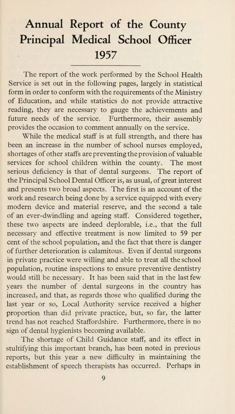 Annual Report of the County Principal Medical School Officer 1957 The report of the work performed by the School Health Service is set out in the following pages, largely in statistical form in order to conform with the requirements of the Ministry of Education, and while statistics do not provide attractive reading, they are necessary to gauge the achievements and future needs of the service. Furthermore, their assembly provides the occasion to comment annually on the service. While the medical staif is at full strength, and there has been an increase in the number of school nurses employed, shortages of other staffs are preventing the provision of valuable services for school children within the county. The most serious deficiency is that of dental surgeons. The report of the Principal School Dental Officer is, as usual, of great interest and presents two broad aspects. The first is an account of the work and research being done by a service equipped with every modern device and material reserve, and the second a tale of an ever-dwindling and ageing staff. Considered together, these two aspects are indeed deplorable, i.e., that the full necessary and effective treatment is now limited to 59 per cent of the school population, and the fact that there is danger of further deterioration is calamitous. Even if dental surgeons in private practice were willing and able to treat all the school population, routine inspections to ensure preventive dentistry would still be necessary. It has been said that in the last few years the number of dental surgeons in the country has increased, and that, as regards those who qualified during the last year or so. Local Authority service received a higher proportion than did private practice, but, so far, the latter trend has not reached Staffordshire. Furthermore, there is no sign of dental hygienists becoming available. The shortage of Child Guidance staff, and its effect in stultifying this important branch, has been noted in previous reports, but this year a new difficulty in maintaining the establishment of speech therapists has occurred. Perhaps in