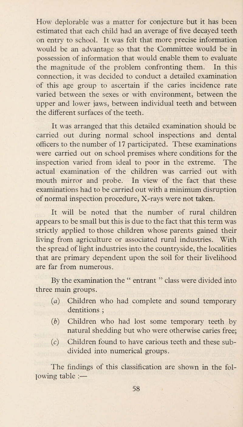 How deplorable was a matter for conjecture but it has been estimated that each child had an average of five decayed teeth on entry to school. It was felt that more precise information would be an advantage so that the Committee would be in possession of information that would enable them to evaluate the magnitude of the problem confronting them. In this connection, it was decided to conduct a detailed examination of this age group to ascertain if the caries incidence rate varied between the sexes or with environment, between the upper and lower jaws, between individual teeth and between the different surfaces of the teeth. It was arranged that this detailed examination should be carried out during normal school inspections and dental officers to the number of 17 participated. These examinations were carried out on school premises where conditions for the inspection varied from ideal to poor in the extreme. The actual examination of the children was carried out with mouth mirror and probe. In view of the fact that these examinations had to be carried out with a minimum disruption of normal inspection procedure. X-rays were not taken. It will be noted that the number of rural children appears to be small but this is due to the fact that this term was strictly applied to those children whose parents gained their living from agriculture or associated rural industries. With the spread of light industries into the countryside, the localities that are primary dependent upon the soil for their livelihood are far from numerous. By the examination the “ entrant ” class were divided into three main groups. (a) Children who had complete and sound temporary dentitions ; {h) Children who had lost some temporary teeth by natural shedding but who were otherwise caries free; (c) Children found to have carious teeth and these sub¬ divided into numerical groups. The findings of this classification are shown in the fol¬ lowing table :—