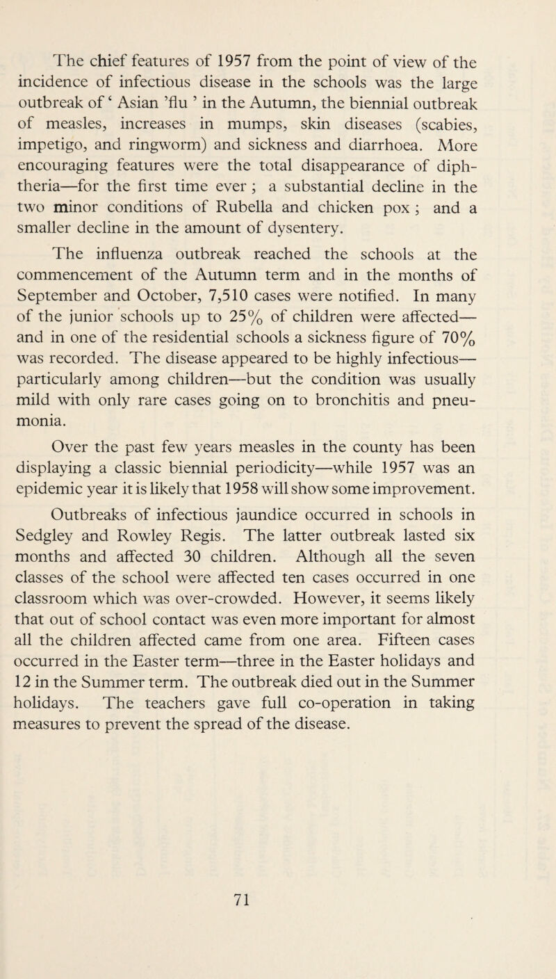 The chief features of 1957 from the point of view of the incidence of infectious disease in the schools was the large outbreak of ‘ Asian ’flu ’ in the Autumn, the biennial outbreak of measles, increases in mumps, skin diseases (scabies, impetigo, and ringworm) and sickness and diarrhoea. More encouraging features were the total disappearance of diph¬ theria—for the first time ever; a substantial decline in the two minor conditions of Rubella and chicken pox ; and a smaller decline in the amount of dysentery. The influenza outbreak reached the schools at the commencement of the Autumn term and in the months of September and October, 7,510 cases were notified. In many of the junior schools up to 25% of children were affected— and in one of the residential schools a sickness figure of 70% was recorded. The disease appeared to be highly infectious— particularly among children—but the condition was usually mild with only rare cases going on to bronchitis and pneu¬ monia. Over the past few years measles in the county has been displaying a classic biennial periodicity—while 1957 was an epidemic year it is likely that 1958 will show some improvement. Outbreaks of infectious jaundice occurred in schools in Sedgley and Rowley Regis. The latter outbreak lasted six months and affected 30 children. Although all the seven classes of the school were affected ten cases occurred in one classroom which was over-crowded. However, it seems likely that out of school contact was even more important for almost all the children affected came from one area. Fifteen cases occurred in the Easter term—three in the Easter holidays and 12 in the Summer term. The outbreak died out in the Summer holidays. The teachers gave full co-operation in taking measures to prevent the spread of the disease.