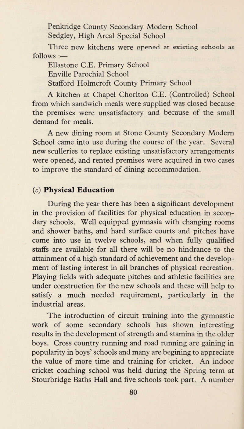 Penkridge County Secondary Modern School Sedgley, High Areal Special School Three new kitchens were opened at existing schools as follows :— Ellastone C.E. Primary School Enville Parochial School Stafford Holmcroft County Primary School A kitchen at Chapel Chorlton C.E. (Controlled) School from which sandwich meals were supplied was closed because the premises were unsatisfactory and because of the small demand for meals. A new dining room at Stone County Secondary Modern School came into use during the course of the year. Several new sculleries to replace existing unsatisfactory arrangements were opened, and rented premises were acquired in two cases to improve the standard of dining accommodation. (c) Physical Education During the year there has been a significant development in the provision of facilities for physical education in secon¬ dary schools. Well equipped gymnasia with changing rooms and shower baths, and hard surface courts and pitches have come into use in twelve schools, and when fully qualified staffs are available for all there will be no hindrance to the attainment of a high standard of achievement and the develop¬ ment of lasting interest in all branches of physical recreation. Playing fields with adequate pitches and athletic facilities are under construction for the new schools and these will help to satisfy a much needed requirement, particularly in the industrial areas. The introduction of circuit training into the gymnastic work of some secondary schools has shown interesting results in the development of strength and stamina in the older boys. Cross country running and road running are gaining in popularity in boys’ schools and many are begining to appreciate the value of more time and training for cricket. An indoor cricket coaching school was held during the Spring term at Stourbridge Baths Hall and five schools took part. A number