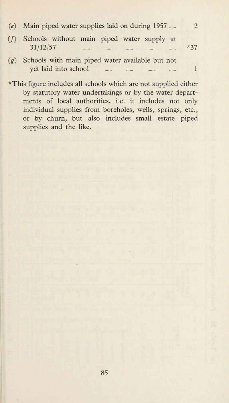 (e) Main piped water supplies laid on during 1957 . 2 (/) Schools without main piped water supply at 31/12/57 . ^37 (g) Schools with main piped water available but not yet laid into school . 1 ’^This figure includes all schools which are not supplied either by statutory water undertakings or by the water depart¬ ments of local authorities, i.e. it includes not only individual supplies from boreholes, wells, springs, etc., or by churn, but also includes small estate piped supplies and the like.