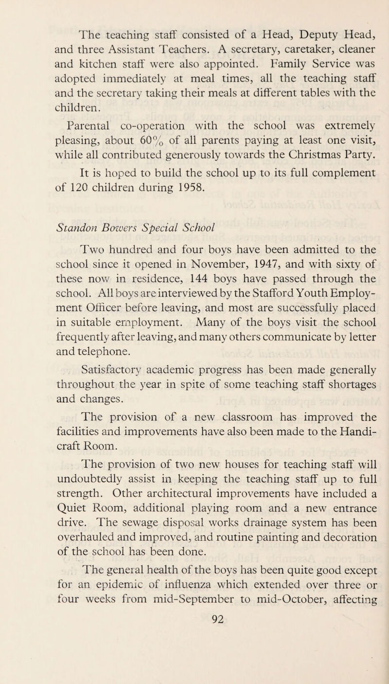 The teaching staff consisted of a Head, Deputy Head, and three Assistant Teachers. A secretary, caretaker, cleaner and kitchen staff were also appointed. Family Service was adopted immediately at meal times, all the teaching staff and the secretary taking their meals at different tables with the children. Parental co-operation with the school was extremely pleasing, about 60% of all parents paying at least one visit, while all contributed generously towards the Christmas Party. It is hoped to build the school up to its full complement of 120 children during 1958. Standon Bozvers Special School Two hundred and four boys have been admitted to the school since it opened in November, 1947, and with sixty of these nov/ in residence, 144 boys have passed through the school. All boys are interviewed by the Stafford Youth Employ¬ ment Officer before leaving, and most are successfully placed in suitable employment. Many of the boys visit the school frequently after leaving, and many others communicate by letter and telephone. Satisfactory academic progress has been made generally throughout the year in spite of some teacliing staff shortages and changes. The provision of a new classroom has improved the facilities and improvements have also been made to the Handi¬ craft Room. The provision of two new houses for teaching staff will undoubtedly assist in keeping the teaching staff up to full strength. Other architectural improvements have included a Quiet Room, additional playing room and a new entrance drive. The sewage disposal works drainage system has been overhauled and improved, and routine painting and decoration of the school has been done. The general health of the boys has been quite good except for an epidemic of influenza which extended over three or four weeks from mid-September to mid-October, affecting
