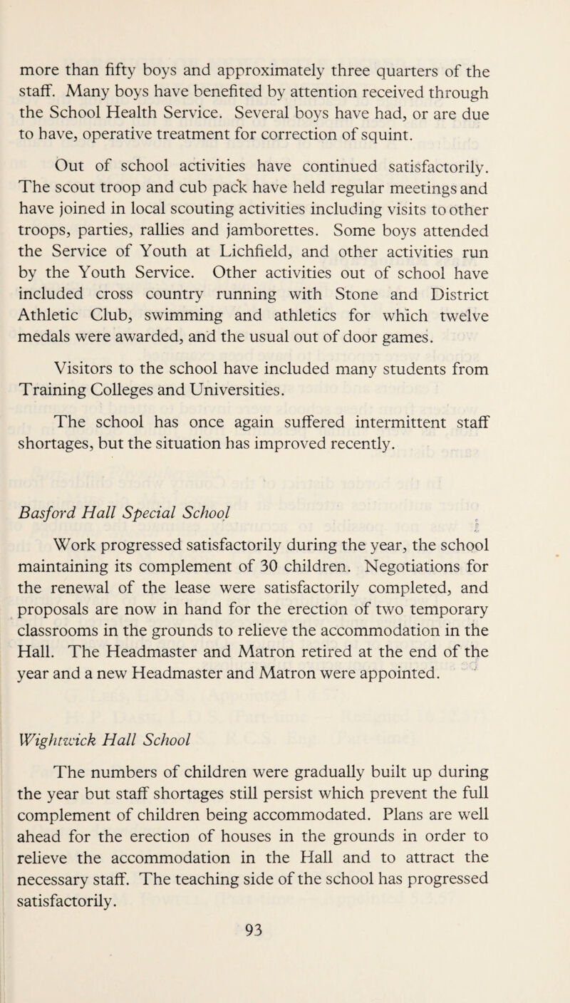 more than fifty boys and approximately three quarters of the staff. Many boys have benefited by attention received through the School Health Service. Several boys have had, or are due to have, operative treatment for correction of squint. Out of school activities have continued satisfactorily. The scout troop and cub paclc have held regular meetings and have joined in local scouting activities including visits toother troops, parties, rallies and jamborettes. Some boys attended the Service of Youth at Lichfield, and other activities run by the Youth Service. Other activities out of school have included cross country running with Stone and District Athletic Club, swimming and athletics for which twelve medals were awarded, and the usual out of door games. Visitors to the school have included many students from Training Colleges and Universities. The school has once again suffered intermittent staff shortages, but the situation has improved recently. Basford Hall Special School Work progressed satisfactorily during the year, the school maintaining its complement of 30 children. Negotiations for the renewal of the lease were satisfactorily completed, and proposals are now in hand for the erection of two temporary classrooms in the grounds to relieve the accommodation in the Hall. The Headmaster and Matron retired at the end of the year and a new Headmaster and Matron were appointed. Wightzcick Hall School The numbers of children were gradually built up during the year but staff shortages still persist which prevent the full complement of children being accommodated. Plans are well ahead for the erection of houses in the grounds in order to relieve the accommodation in the Hall and to attract the necessary staff. The teaching side of the school has progressed satisfactorily.