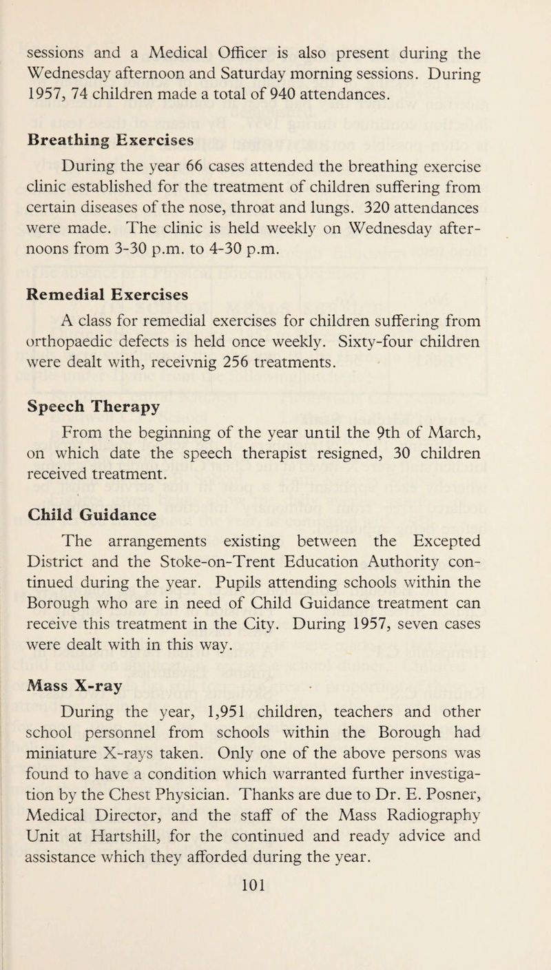 sessions and a Medical Officer is also present during the Wednesday afternoon and Saturday morning sessions. During 1957, 74 children made a total of 940 attendances. Breathing Exercises During the year 66 cases attended the breathing exercise clinic established for the treatment of children suffering from certain diseases of the nose, throat and lungs. 320 attendances were made. The clinic is held weekly on Wednesday after¬ noons from 3-30 p.m. to 4-30 p.m. Remedial Exercises A class for remedial exercises for children suffering from orthopaedic defects is held once weekly. Sixty-four children were dealt with, receivnig 256 treatments. Speech Therapy From the beginning of the year until the 9th of March, on which date the speech therapist resigned, 30 children received treatment. Child Guidance The arrangements existing between the Excepted District and the Stoke-on-Trent Education Authority con¬ tinued during the year. Pupils attending schools within the Borough who are in need of Child Guidance treatment can receive this treatment in the City. During 1957, seven cases were dealt with in this way. Mass X-ray During the year, 1,951 children, teachers and other school personnel from schools within the Borough had miniature X-rays taken. Only one of the above persons was found to have a condition which warranted further investiga¬ tion by the Chest Physician. Thanks are due to Dr. E. Posner, Medical Director, and the staff of the Mass Radiography Unit at Hartshill, for the continued and ready advice and assistance which they afforded during the year.