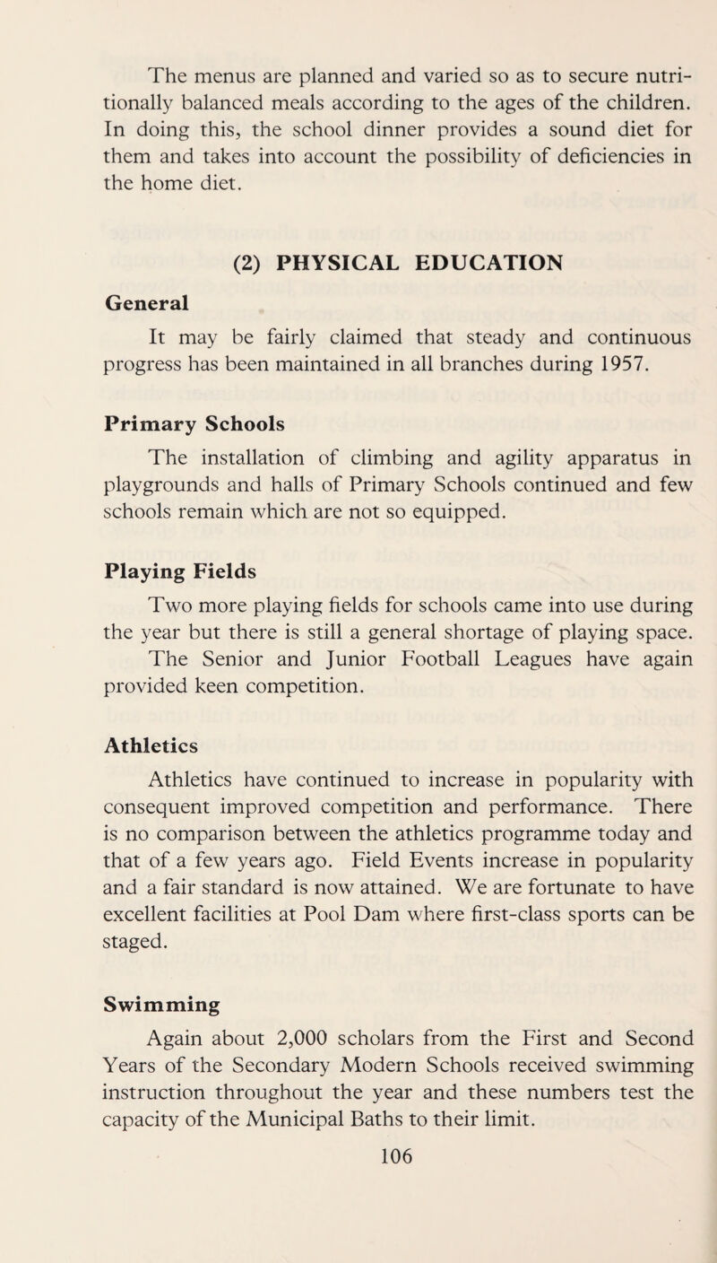 The menus are planned and varied so as to secure nutri¬ tionally balanced meals according to the ages of the children. In doing this, the school dinner provides a sound diet for them and takes into account the possibility of deficiencies in the home diet. (2) PHYSICAL EDUCATION General It may be fairly claimed that steady and continuous progress has been maintained in all branches during 1957. Primary Schools The installation of climbing and agility apparatus in playgrounds and halls of Primary Schools continued and few schools remain which are not so equipped. Playing Fields Two more playing fields for schools came into use during the year but there is still a general shortage of playing space. The Senior and Junior Football Leagues have again provided keen competition. Athletics Athletics have continued to increase in popularity with consequent improved competition and performance. There is no comparison between the athletics programme today and that of a few years ago. Field Events increase in popularity and a fair standard is now attained . We are fortunate to have excellent facilities at Pool Dam where first-class sports can be staged. Swimming Again about 2,000 scholars from the First and Second Years of the Secondary Modern Schools received swimming instruction throughout the year and these numbers test the capacity of the Municipal Baths to their limit.