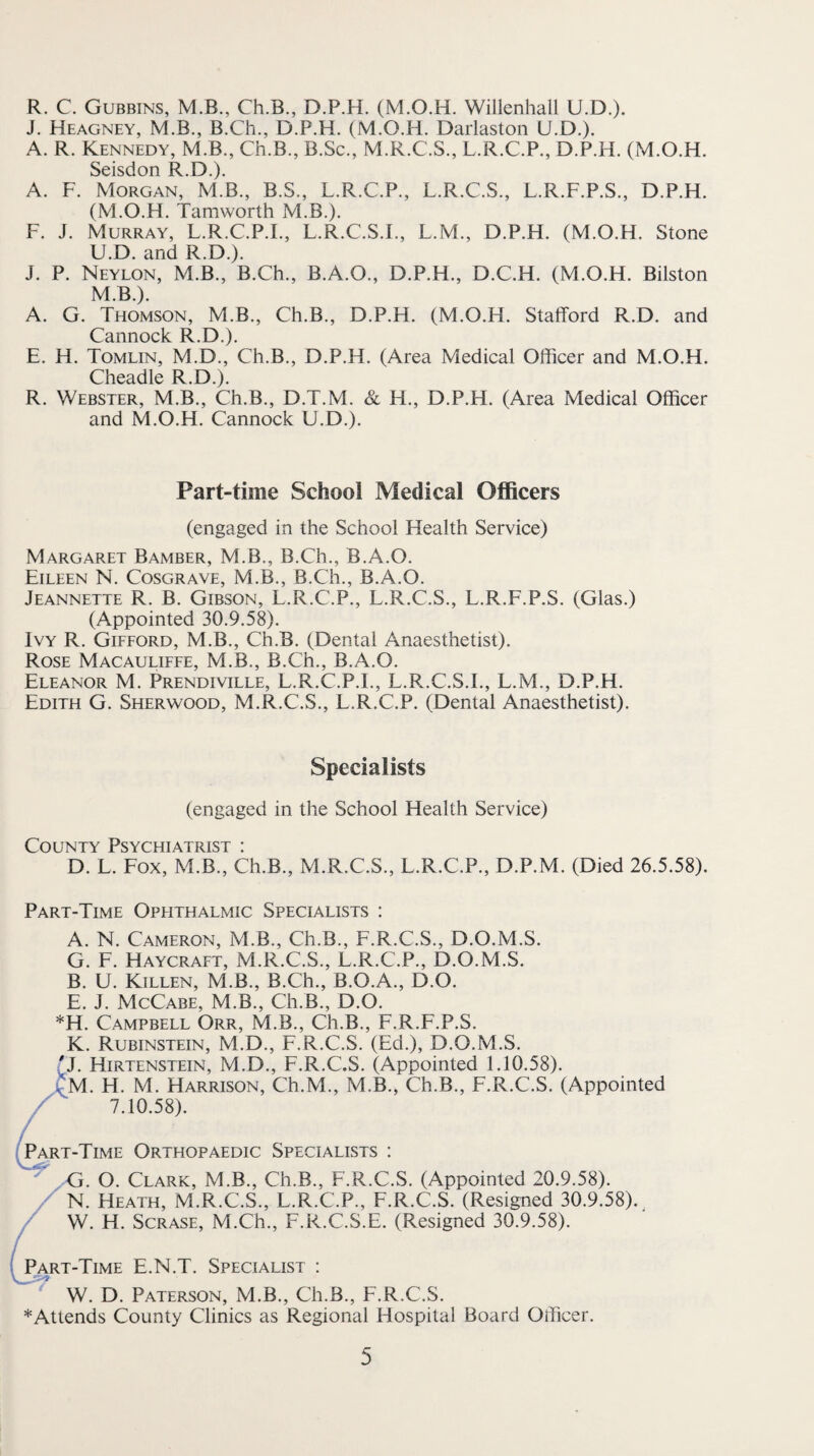R. C. Gubbins, M.B., Ch.B., D.P.H. (M.O.H. Willenhall U.D.). J. Heagney, M.B., B.Ch., D.P.H. (M.O.H. Darlaston U.D.). A. R. Kennedy, M.B., Ch.B., B.Sc., M.R.C.S., L.R.C.P., D.P.H. (M.O.H. Seisdon R.D.). A. F. Morgan, M.B., B.S., L.R.C.P., L.R.C.S., L.R.F.P.S., D.P.H. (M.O.H. Tamworth M.B.). F. J. Murray, L.R.C.P.I., L.R.C.S.I., L.M., D.P.H. (M.O.H. Stone U.D. and R.D.). J. P. Neylon, M.B., B.Ch., B.A.O., D.P.H., D.C.H. (M.O.H. Bilston M.B.). A. G. Thomson, M.B., Ch.B., D.P.H. (M.O.H. Stafford R.D. and Cannock R.D.). E. H. Tomlin, M.D., Ch.B., D.P.H. (Area Medical Officer and M.O.H. Cheadle R.D.). R. Webster, M.B., Ch.B., D.T.M. & H., D.P.H. (Area Medical Officer and M.O.H. Cannock U.D.). Part-time School Medical Officers (engaged in the School Health Service) Margaret Bamber, M.B., B.Ch., B.A.O. Eileen N. Cosgrave, M.B., B.Ch., B.A.O. Jeannette R. B. Gibson, L.R.C.P., L.R.C.S., L.R.F.P.S. (Glas.) (Appointed 30.9.58). Ivy R. Gifford, M.B., Ch.B. (Dental Anaesthetist). Rose Macauliffe, M.B., B.Ch., B.A.O. Eleanor M. Prendiville, L.R.C.P.I., L.R.C.S.L, L.M., D.P.H. Edith G. Sherwood, M.R.C.S., L.R.C.P. (Dental Anaesthetist). Specialists (engaged in the School Health Service) County Psychiatrist : D. L. Fox, M.B., Ch.B., M.R.C.S., L.R.C.P., D.P.M. (Died 26.5.58). Part-Time Ophthalmic Specialists ; A. N. Cameron, M.B., Ch.B., F.R.C.S., D.O.M.S. G. F. Haycraft, M.R.C.S., L.R.C.P., D.O.M.S. B. U. Killen, M.B., B.Ch., B.O.A., D.O. E. J. McCabe, M.B., Ch.B., D.O. *H. Campbell Orr, M.B., Ch.B., F.R.F.P.S. K. Rubinstein, M.D., F.R.C.S. (Ed.), D.O.M.S. p. Hirtenstein, M.D., F.R.C.S. (Appointed 1.10.58). 'M. H. M. Harrison, Ch.M., M.B., Ch.B., F.R.C.S. (Appointed 7.10.58). ^Part-Time Orthopaedic Specialists : G. O. Clark, M.B., Ch.B., F.R.C.S. (Appointed 20.9.58). / N. Heath, M.R.C.S., L.R.C.P., F.R.C.S. (Resigned 30.9.58).^ / W. H. ScRASE, M.Ch., F.R.C.S.E. (Resigned 30.9.58). Part-Time E.N.T. Specialist : W. D. Paterson, M.B., Ch.B., F.R.C.S. *Attends County Clinics as Regional Hospital Board Officer.
