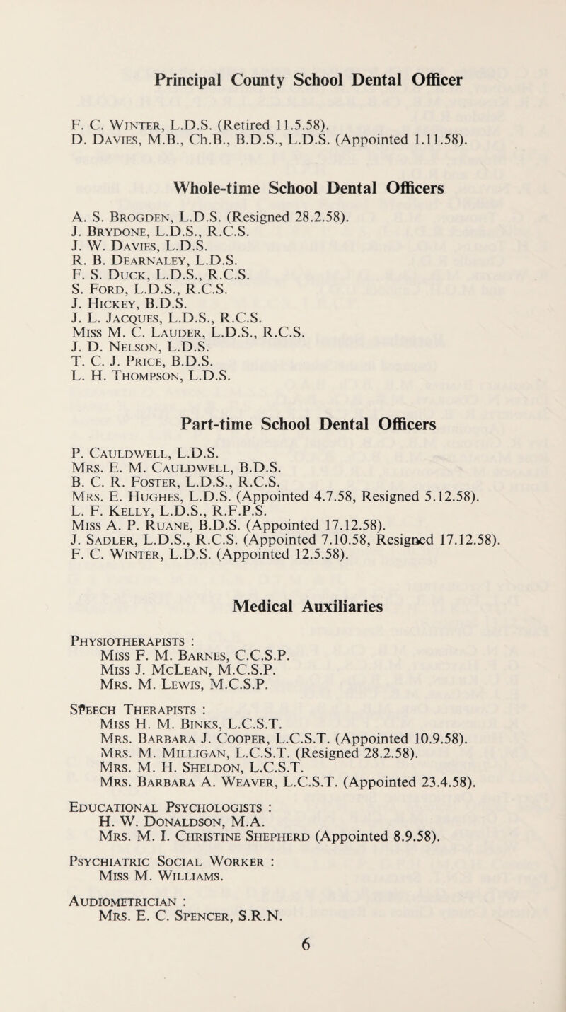 Principal County School Dental Officer F. C. Winter, L.D.S. (Retired 11.5.58). D. Davies, M.B., Ch.B., B.D.S., L.D.S. (Appointed 1.11.58). Whole-time School Dental Officers A. S. Brogden, L.D.S. (Resigned 28.2.58). J. Brydone, L.D.S,, R.C.S. J. W. Davies, L.D.S. R. B. Dearnaley, L.D.S. F. S. Duck, L.D.S., R.C.S. S. Ford, L.D.S., R.C.S. J. Hickey, B.D.S. J. L. Jacques, L.D.S., R.C.S. Miss M. C. Lauder, L.D.S., R.C.S. J. D. Nelson, L.D.S. T. C. J. Price, B.D.S. L. H. Thompson, L.D.S. Part-time School Dental Officers P. Cauldwell, L.D.S. Mrs. E. M. Cauldwell, B.D.S. B. C. R. Foster, L.D.S., R.C.S. Mrs. E. Hughes, L.D.S. (Appointed 4.7.58, Resigned 5.12.58). L. E. Kelly, L.D.S., R.F.P.S. Miss A. P. Ruane, B.D.S. (Appointed 17.12.58). J. Sadler, L.D.S., R.C.S. (Appointed 7.10.58, Resigned 17.12,58). E. C. Winter, L.D.S. (Appointed 12.5.58), Medical Auxiliaries Physiotherapists : Miss F. M. Barnes, C.C.S.P. Miss J. McLean, M.C.S.P. Mrs. M. Lewis, M.C.S.P. SPEECH Therapists : Miss H. M. Binks, L.C.S.T. Mrs. Barbara J. Cooper, L.C.S.T. (Appointed 10.9.58). Mrs. M. Milligan, L.C.S.T. (Resigned 28.2.58). Mrs, M. H. Sheldon, L.C.S.T. Mrs. Barbara A. Weaver, L.C.S.T. (Appointed 23.4.58). Educational Psychologists : H. W. Donaldson, M.A. Mrs. M. I. Christine Shepherd (Appointed 8.9.58). Psychiatric Social Worker : Miss M. Williams. Audiometrician : Mrs. E. C. Spencer, S.R.N.