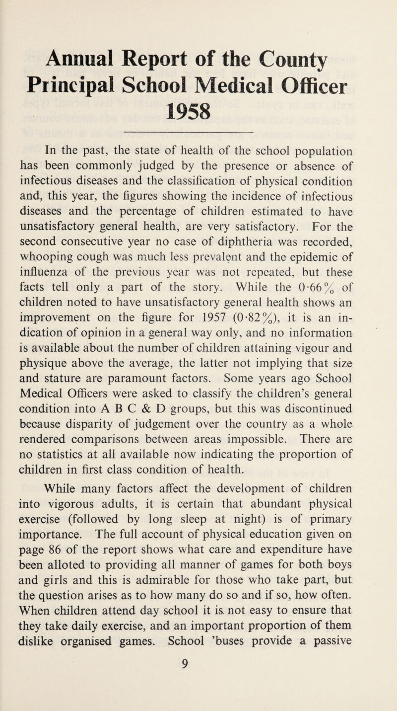 Annual Report of the County Piincipal School Medical Officer 1958 In the past, the state of health of the school population has been commonly judged by the presence or absence of infectious diseases and the classification of physical condition and, this year, the figures showing the incidence of infectious diseases and the percentage of children estimated to have unsatisfactory general health, are very satisfactory. For the second consecutive year no case of diphtheria was recorded, whooping cough was much less prevalent and the epidemic of influenza of the previous year was not repeated, but these facts tell only a part of the story. While the 0-66% of children noted to have unsatisfactory general health shows an improvement on the figure for 1957 (0*82%), it is an in¬ dication of opinion in a general way only, and no information is available about the number of children attaining vigour and physique above the average, the latter not implying that size and stature are paramount factors. Some years ago School Medical Officers were asked to classify the children’s general condition into A B C & D groups, but this was discontinued because disparity of judgement over the country as a whole rendered comparisons between areas impossible. There are no statistics at all available now indicating the proportion of children in first class condition of health. While many factors affect the development of children into vigorous adults, it is certain that abundant physical exercise (followed by long sleep at night) is of primary importance. The full account of physical education given on page 86 of the report shows what care and expenditure have been alloted to providing all manner of games for both boys and girls and this is admirable for those who take part, but the question arises as to how many do so and if so, how often. When children attend day school it is. not easy to ensure that they take daily exercise, and an important proportion of them dislike organised games. School ’buses provide a passive