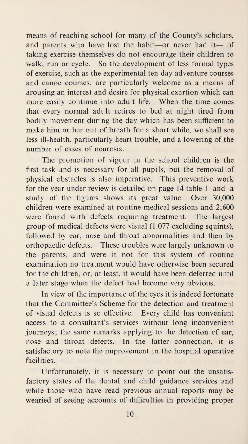means of reaching school for many of the County’s scholars, and parents who have lost the habit—or never had it— of taking exercise themselves do not encourage their children to walk, run or cycle. So the development of less formal types of exercise, such as the experimental ten day adventure courses and canoe courses, are particularly welcome as a means of arousing an interest and desire for physical exertion which can more easily continue into adult life. When the time comes that every normal adult retires to bed at night tired from bodily movement during the day which has been sufficient to make him or her out of breath for a short while, we shall see less ill-health, particularly heart trouble, and a lowering of the number of cases of neurosis. The promotion of vigour in the school children is the first task and is necessary for all pupils, but the removal of physical obstacles is also imperative. This preventive work for the year under review is detailed on page 14 table 1 and a study of the figures shows its great value. Over 30,000 children were examined at routine medical sessions and 2,600 were found with defects requiring treatment. The largest group of medical defects were visual (1,077 excluding squints), followed by ear, nose and throat abnormalities and then by orthopaedic defects. These troubles were largely unknown to the parents, and were it not for this system of routine examination no treatment would have otherwise been secured for the children, or, at least, it would have been deferred until a later stage when the defect had become very obvious. In view of the importance of the eyes it is indeed fortunate that the Committee’s Scheme for the detection and treatment of visual defects is so effective. Every child has convenient access to a consultant’s services without long inconvenient journeys; the same remarks applying to the detection of ear, nose and throat defects. In the latter connection, it is satisfactory to note the improvement in the hospital operative facilities. Unfortunately, it is necessary to point out the unsatis¬ factory states of the dental and child guidance services and while those who have read previous annual reports may be wearied of seeing accounts of difficulties in providing proper