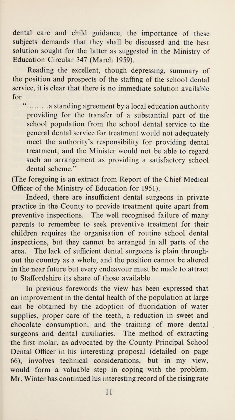 dental care and child guidance, the importance of these subjects demands that they shall be discussed and the best solution sought for the latter as suggested in the Ministry of Education Circular 347 (March 1959). Reading the excellent, though depressing, summary of the position and prospects of the staffing of the school dental service, it is clear that there is no immediate solution available for “.a standing agreement by a local education authority providing for the transfer of a substantial part of the school population from the school dental service to the general dental service for treatment would not adequately meet the authority’s responsibility for providing dental treatment, and the Minister would not be able to regard such an arrangement as providing a satisfactory school dental scheme.” (The foregoing is an extract from Report of the Chief Medical Officer of the Ministry of Education for 1951). Indeed, there are insufficient dental surgeons in private practice in the County to provide treatment quite apart from preventive inspections. The well recognised failure of many parents to remember to seek preventive treatment for their children requires the organisation of routine school dental inspections, but they cannot be arranged in all parts of the area. The lack of sufficient dental surgeons is plain through¬ out the country as a whole, and the position cannot be altered in the near future but every endeavour must be made to attract to Staffordshire its share of those available. In previous forewords the view has been expressed that an improvement in the dental health of the population at large can be obtained by the adoption of fluoridation of water supplies, proper care of the teeth, a reduction in sweet and chocolate consumption, and the training of more dental surgeons and dental auxiliaries. The method of extracting the first molar, as advocated by the County Principal School Dental Officer in his interesting proposal (detailed on page 66), involves technical considerations, but in my view, would form a valuable step in coping with the problem. Mr. Winter has continued his interesting record of the rising rate
