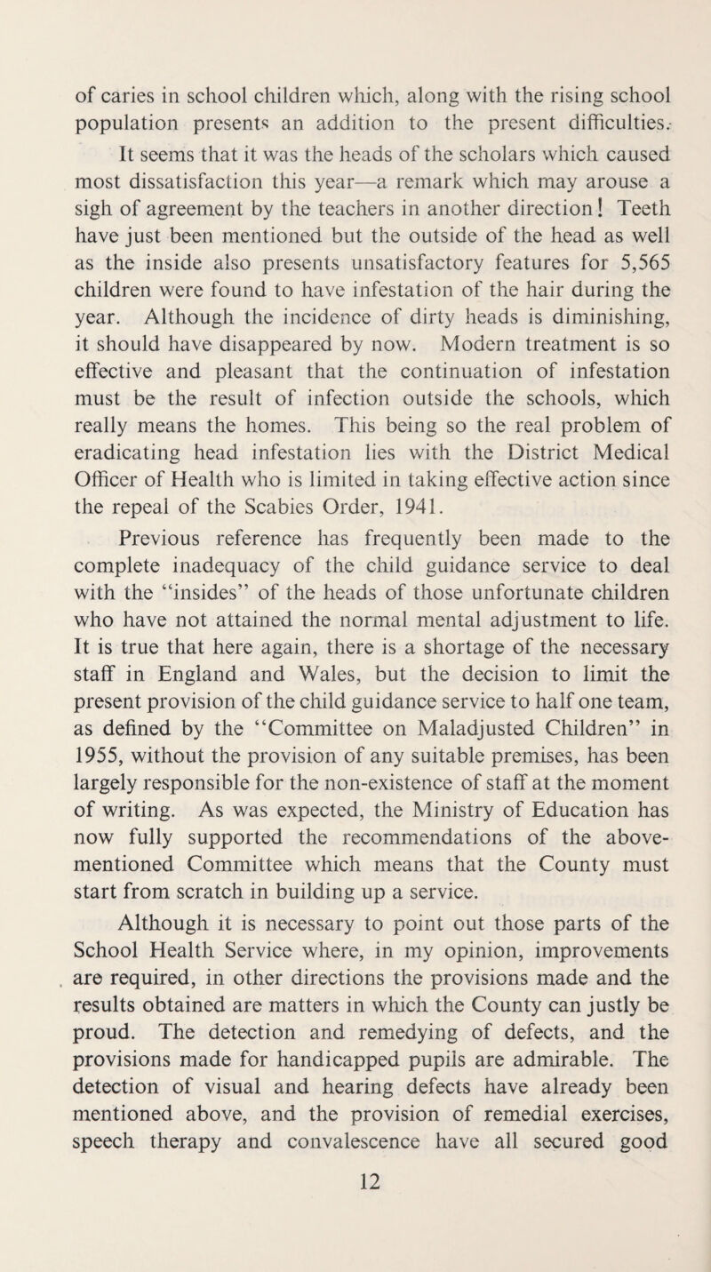 of caries in school children which, along with the rising school population presents an addition to the present difficulties.- It seems that it was the heads of the scholars which caused most dissatisfaction this year—a remark which may arouse a sigh of agreement by the teachers in another direction! Teeth have just been mentioned but the outside of the head as well as the inside also presents unsatisfactory features for 5,565 children were found to have infestation of the hair during the year. Although the incidence of dirty heads is diminishing, it should have disappeared by now. Modern treatment is so effective and pleasant that the continuation of infestation must be the result of infection outside the schools, which really means the homes. This being so the real problem of eradicating head infestation lies with the District Medical Officer of Health who is limited in taking effective action since the repeal of the Scabies Order, 1941. Previous reference has frequently been made to the complete inadequacy of the child guidance service to deal with the “insides” of the heads of those unfortunate children who have not attained the normal mental adjustment to life. It is true that here again, there is a shortage of the necessary staff in England and Wales, but the decision to limit the present provision of the child guidance service to half one team, as defined by the “Committee on Maladjusted Children” in 1955, without the provision of any suitable premises, has been largely responsible for the non-existence of staff at the moment of writing. As was expected, the Ministry of Education has now fully supported the recommendations of the above- mentioned Committee which means that the County must start from scratch in building up a service. Although it is necessary to point out those parts of the School Health Service where, in my opinion, improvements . are required, in other directions the provisions made and the results obtained are matters in which the County can justly be proud. The detection and remedying of defects, and the provisions made for handicapped pupils are admirable. The detection of visual and hearing defects have already been mentioned above, and the provision of remedial exercises, speech therapy and convalescence have all secured good