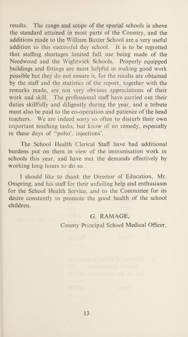 results. The range and scope of the special schools is above the standard attained in most parts of the Country, and the additions made to the William Baxter School are a very useful addition to this successful day school. It is to be regretted that staffing shortages limited full use being made of the Needwood and the Wightwick Schools. Properly equipped buildings and fittings are most helpful in making good work possible but they do not ensure it, for the results are obtained by the staff and the statistics of the report, together with the remarks made, are not very obvious appreciations of their work and skill. The professional staff have carried out their duties skillfully and diligently during the year, and a tribute must also be paid to the co-operation and patience of the head teachers. We are indeed sorry so often to disturb their own important teaching tasks, but know of no remedy, especially in these days of “polio’, injections’. The School Health Clerical Staff have had additional burdens put on them in viev/ of the immunisation work in schools this year, and have met the demands effectively by working long hours to do so. I should like to thank the Director of Education, Mr. Oxspring, and his staff for their unfailing help and enthusiasm for the School Health Service, and to the Committee for its desire constantly to promote the good health of the school children. G. RAMAGE, County Principal School Medical Officer.