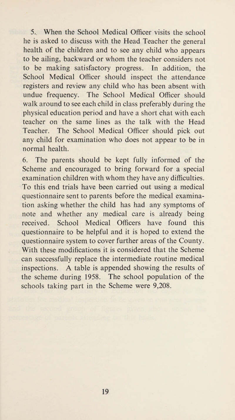 5.. When the School Medical Officer visits the school he is asked to discuss with the Head Teacher the general health of the children and to see any child who appears to be ailing, backward or whom the teacher considers not to be making satisfactory progress. In addition, the School Medical Officer should inspect the attendance registers and review any child who has been absent with undue frequency. The School Medical Officer should walk around to see each child in class preferably during the physical education period and have a short chat with each teacher on the same lines as the talk with the Head Teacher. The School Medical Officer should pick out any child for examination who does not appear to be in normal health. 6. The parents should be kept fully informed of the Scheme and encouraged to bring forward for a special examination children with whom they have any difficulties. To this end trials have been carried out using a medical questionnaire sent to parents before the medical examina¬ tion asking whether the child has had any symptoms of note and whether any medical care is already being received. School Medical Officers have found this questionnaire to be helpful and it is hoped to extend the questionnaire system to cover further areas of the County. With these modifications it is considered that the Scheme can successfully replace the intermediate routine medical inspections. A table is appended showing the results of the scheme during 1958. The school population of the schools taking part in the Scheme were 9,208.