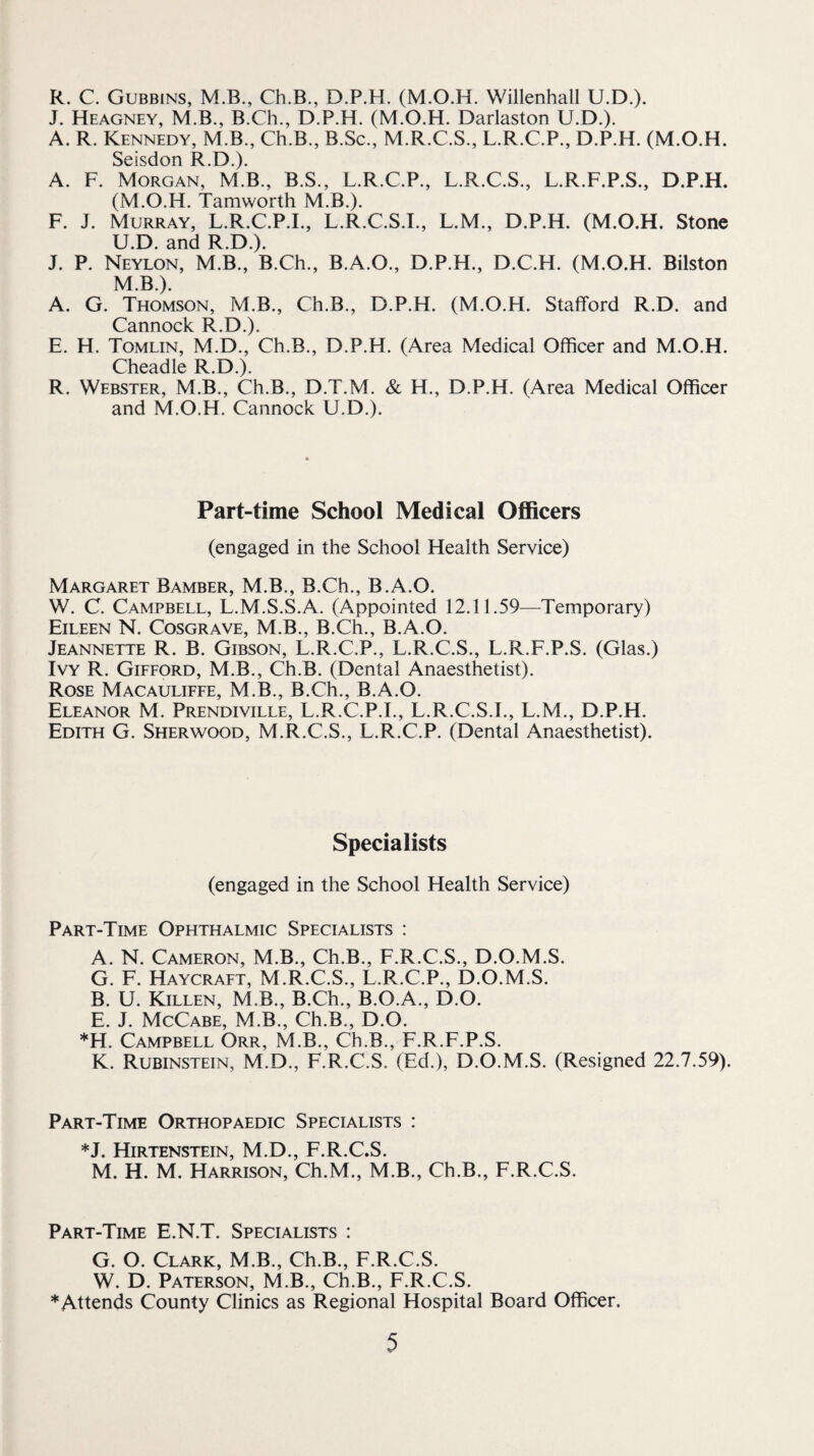R. C. Gubbins, M.B., Ch.B., D.P.H. (M.O.H. Willenhall U.D.). J. Heagney, M.B., B.Ch., D.P.H. (M.O.H. Darlaston U.D.). A. R. Kennedy, M.B., Ch.B., B.Sc., M.R.C.S., L.R.C.P., D.P.H. (M.O.H. Seisdon R.D.). A. F. Morgan, M.B., B.S., L.R.C.P., L.R.C.S., L.R.F.P.S., D.P.H. (M.O.H. Tamworth M.B.). F. J. Murray, L.R.C.P.I., L.R.C.S.I., L.M., D.P.H. (M.O.H. Stone U.D. and R.D.). J. P. Neylon, M.B., B.Ch., B.A.O., D.P.H., D.C.H. (M.O.H. Bilston M.B.). A. G. Thomson, M.B., Ch.B., D.P.H. (M.O.H. Stafford R.D. and Cannock R.D.). E. H. Tomlin, M.D., Ch.B., D.P.H. (Area Medical Officer and M.O.H. Cheadle R.D.). R. Webster, M.B., Ch.B., D.T.M. & H., D.P.H. (Area Medical Officer and M.O.H. Cannock U.D.). Part-time School Medical Officers (engaged in the School Health Service) Margaret Bamber, M.B., B.Ch., B.A.O. W. C. Campbell, L.M.S.S.A. (Appointed 12.11.59—Temporary) Eileen N. Cosgrave, M.B., B.Ch., B.A.O. Jeannette R. B. Gibson, L.R.C.P., L.R.C.S., L.R.F.P.S. (Glas.) Ivy R. Gifford, M.B., Ch.B. (Dental Anaesthetist). Rose Macauliffe, M.B., B.Ch., B.A.O. Eleanor M. Prendiville, L.R.C.P.I., L.R.C.S.I., L.M., D.P.H. Edith G. Sherwood, M.R.C.S., L.R.C.P. (Dental Anaesthetist). Specialists (engaged in the School Health Service) Part-Time Ophthalmic Specialists : A. N. Cameron, M.B., Ch.B., F.R.C.S., D.O.M.S. G. F. Haycraft, M.R.C.S., L.R.C.P., D.O.M.S. B. U. Killen, M.B., B.Ch., B.O.A., D.O. E. J. McCabe, M.B., Ch.B., D.O. *H. Campbell Orr, M.B., Ch.B., F.R.F.P.S. K. Rubinstein, M.D., F.R.C.S. (Ed.), D.O.M.S. (Resigned 22.7.59). Part-Time Orthopaedic Specialists ; *J. Hirtenstein, M.D., F.R.C.S. M. H. M. Harrison, Ch.M., M.B., Ch.B., F.R.C.S. Part-Time E.N.T. Specialists : G. O. Clark, M.B., Ch.B., F.R.C.S. W. D. Paterson, M.B., Ch.B., F.R.C.S. ♦Attends County Clinics as Regional Hospital Board Officer.