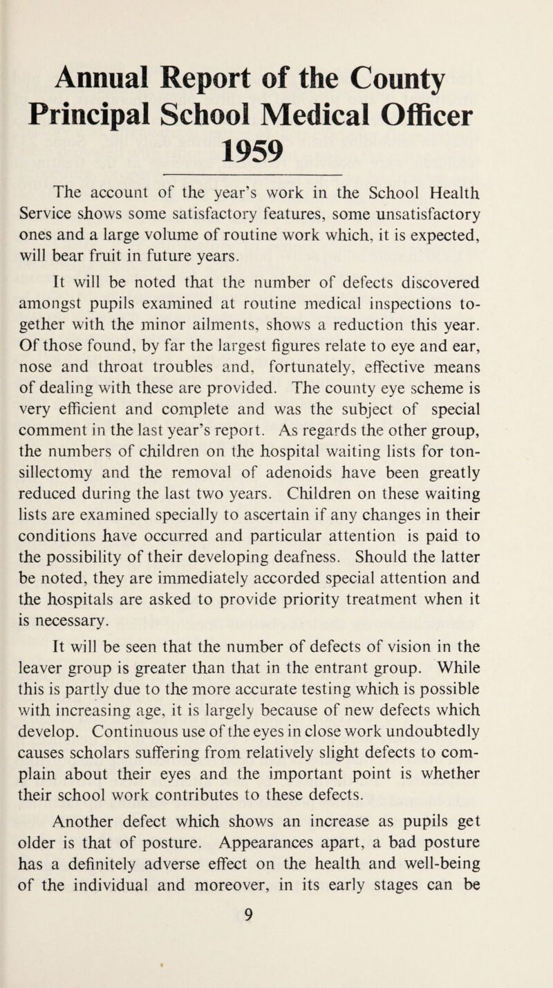 Annual Report of the County Principal School Medical Officer 1959 The account of the year’s work in the School Health Service shows some satisfactory features, some unsatisfactory ones and a large volume of routine work which, it is expected, will bear fruit in future years. It will be noted that the number of defects discovered amongst pupils examined at routine medical inspections to¬ gether with the minor ailments, shows a reduction this year. Of those found, by far the largest figures relate to eye and ear, nose and throat troubles and, fortunately, effective means of dealing with these are provided. The county eye scheme is very efficient and complete and was the subject of special comment in the last year’s report. As regards the other group, the numbers of children on the hospital waiting lists for ton¬ sillectomy and the removal of adenoids have been greatly reduced during the last two years. Children on these waiting lists are examined specially to ascertain if any changes in their conditions have occurred and particular attention is paid to the possibility of their developing deafness. Should the latter be noted, they are immediately accorded special attention and the hospitals are asked to provide priority treatment when it is necessary. It will be seen that the number of defects of vision in the leaver group is greater than that in the entrant group. While this is partly due to the more accurate testing which is possible with increasing age, it is largely because of new defects which develop. Continuous use of the eyes in close work undoubtedly causes scholars suffering from relatively slight defects to com¬ plain about their eyes and the important point is whether their school work contributes to these defects. Another defect which shows an increase as pupils get older is that of posture. Appearances apart, a bad posture has a definitely adverse effect on the health and well-being of the individual and moreover, in its early stages can be «