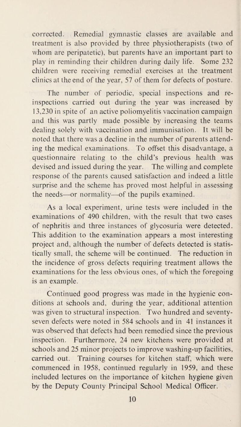 corrected. Remedial gymnastic classes are available and treatment is also provided by three physiotherapists (two of whom are peripatetic), but parents have an important part to play in reminding their children during daily life. Some 232 children were receiving remedial exercises at the treatment clinics at the end of the year, 57 of them for defects of posture. The number of periodic, special inspections and re¬ inspections carried out during the year was increased by 13,230 in spite of an active poliomyelitis vaccination campaign and this was partly made possible by increasing the teams dealing solely with vaccination and immunisation. It will be noted that there was a decline in the number of parents attend¬ ing the medical examinations. To offset this disadvantage, a questionnaire relating to the child’s previous health was devised and issued during the year. The willing and complete response of the parents caused satisfaction and indeed a little surprise and the scheme has proved most helpful in assessing the needs—or normality—of the pupils examined. As a local experiment, urine tests were included in the examinations of 490 children, with the result that two cases of nephritis and three instances of glycosuria were detected. This addition to the examination appears a most interesting project and, although the number of defects detected is statis¬ tically small, the scheme will be continued. The reduction in the incidence of gross defects requiring treatment allows the examinations for the less obvious ones, of which the foregoing is an example. Continued good progress was made in the hygienic con¬ ditions at schools and, during the year, additional attention was given to structural inspection. Two hundred and seventy- seven defects were noted in 584 schools and in 41 instances it was observed that defects had been remedied since the previous inspection. Furthermore, 24 new kitchens were provided at schools and 25 minor projects to improve washing-up facilities, carried out. Training courses for kitchen staff, which were commenced in 1958, continued regularly in 1959, and these included lectures on the importance of kitchen hygiene given by the Deputy County Principal School Medical Officer.