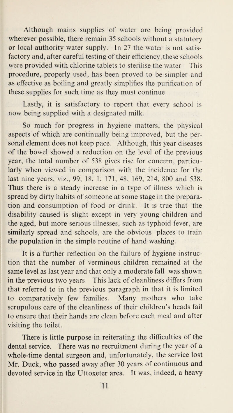 Although mains supplies of water are being provided wherever possible, there remain 35 schools without a statutory or local authority water supply. In 27 the water is not satis¬ factory and, after careful testing of their efficiency, these schools were provided with chlorine tablets to sterilise the water This procedure, properly used, has been proved to be simpler and as effective as boiling and greatly simplifies the purification of these supplies for such time as they must continue. Lastly, it is satisfactory to report that every school is now being supplied with a designated milk. So much for progress in hygiene matters, the physical aspects of which are continually being improved, but the per¬ sonal element does not keep pace. Although, this year diseases of the bowel showed a reduction on the level of the previous year, the total number of 538 gives rise for concern, particu¬ larly when viewed in comparison with the incidence for the last nine years, viz., 99, 18, 1, 171, 48, 169, 214, 800 and 538. Thus there is a steady increase in a type of illness which is spread by dirty habits of someone at some stage in the prepara¬ tion and consumption of food or drink. It is true that the disability caused is slight except in very young children and the aged, but more serious illnesses, such as typhoid fever, are similarly spread and schools, are the obvious places to train the population in the simple routine of hand washing. It is a further reflection on the failure of hygiene instruc¬ tion that the number of verminous children remained at the same level as last year and that only a moderate fall was shown in the previous two years. This lack of cleanliness differs from that referred to in the previous paragraph in that it is limited to comparatively few families. Many mothers who take scrupulous care of the cleanliness of their children’s heads fail to ensure that their hands are clean before each meal and after visiting the toilet. There is little purpose in reiterating the difficulties of the dental service. There was no recruitment during the year of a whole-time dental surgeon and, unfortunately, the service lost Mr. Duck, who passed away after 30 years of continuous and devoted service in the Uttoxeter area. It was, indeed, a heavy