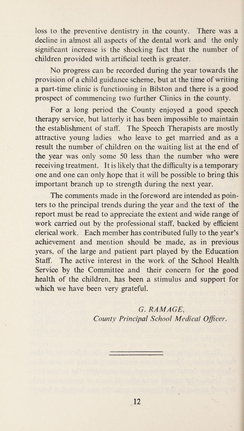 loss to the preventive dentistry in the county. There was a decline in almost all aspects of the dental work and the only significant increase is the shocking fact that the number of children provided with artificial teeth is greater. No progress can be recorded during the year towards the provision of a child guidance scheme, but at the time of writing a part-time clinic is functioning in Bilston and there is a good prospect of commencing two further Clinics in the county. For a long period the County enjoyed a good speech therapy service, but latterly it has been impossible to maintain the establishment of staff'. The Speech Therapists are mostly attractive young ladies who leave to get married and as a result the number of children on the waiting list at the end of the year was only some 50 less than the number who were receiving treatment. It is likely that the difficulty is a temporary one and one can only hope that it will be possible to bring this important branch up to strength during the next year. The comments made in the foreword are intended as poin¬ ters to the principal trends during the year and the text of the report must be read to appreciate the extent and wide range of work carried out by the professional staff, backed by efficient clerical work. Each member has contributed fully to the year’s achievement and mention should be made, as in previous years, of the large and patient part played by the Education Staff. The active interest in the work of the School Health Service by the Committee and their concern for the good health of the children, has been a stimulus and support for which we have been very grateful. G. RAM AGE, County Principal School Medical Officer.