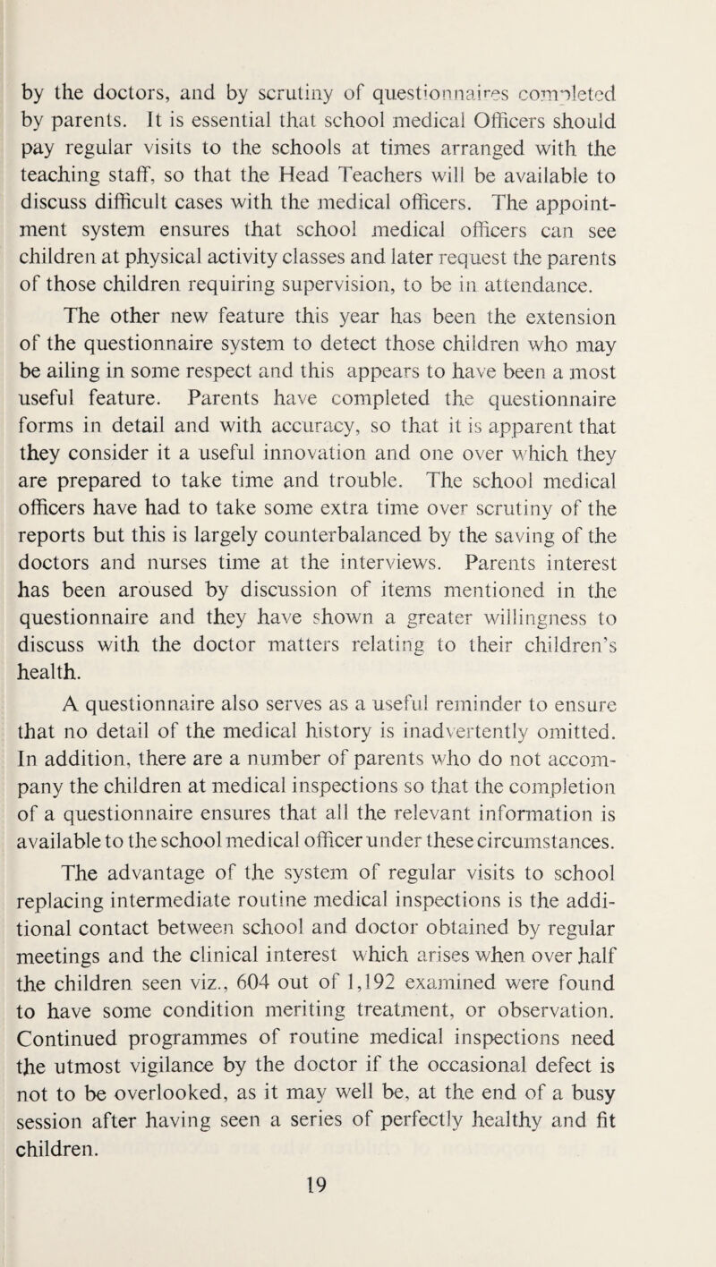 by the doctors, and by scrutiny of questionnaires co?nn]etcd by parents. It is essential that school medical Officers should pay regular visits to the schools at times arranged with the teaching staff, so that the Head Teachers will be available to discuss difficult cases with the medical officers. The appoint¬ ment system ensures that school medical officers can see children at physical activity classes and later request the parents of those children requiring supervision, to be in attendance. The other new feature this year has been the extension of the questionnaire system to detect those children who may be ailing in some respect and this appears to have been a most useful feature. Parents have completed the questionnaire forms in detail and with accuracy, so that it is apparent that they consider it a useful innovation and one over which they are prepared to take time and trouble. The school medical officers have had to take some extra time over scrutiny of the reports but this is largely counterbalanced by the saving of the doctors and nurses time at the interviews. Parents interest has been aroused by discussion of items mentioned in the questionnaire and they have shown a greater willingness to discuss with the doctor matters relating to their children’s health. A questionnaire also serves as a useful reminder to ensure that no detail of the medical history is inadvertently omitted. In addition, there are a number of parents who do not accom¬ pany the children at medical inspections so that the completion of a questionnaire ensures that all the relevant information is available to the school medical officer under these circumstances. The advantage of the system of regular visits to school replacing intermediate routine medical inspections is the addi¬ tional contact between school and doctor obtained by regular meetings and the clinical interest which arises when over half the children seen viz., 604 out of 1,192 examined were found to have some condition meriting treatment, or observation. Continued programmes of routine medical inspections need the utmost vigilance by the doctor if the occasional defect is not to be overlooked, as it may well be, at the end of a busy session after having seen a series of perfectly healthy and fit children.