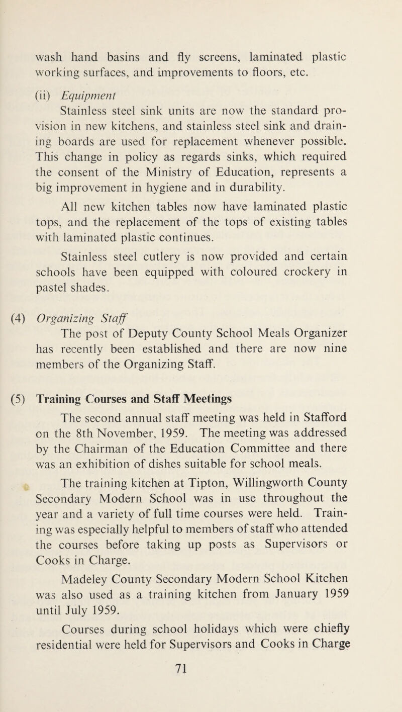 wash hand basins and fly screens, laminated plastic working surfaces, and improvements to floors, etc. (ii) Equipment Stainless steel sink units are now the standard pro¬ vision in new kitchens, and stainless steel sink and drain¬ ing boards are used for replacement whenever possible. This change in policy as regards sinks, which required the consent of the Ministry of Education, represents a big improvement in hygiene and in durability. All new kitchen tables now have laminated plastic tops, and the replacement of the tops of existing tables with laminated plastic continues. Stainless steel cutlery is now provided and certain schools have been equipped with coloured crockery in pastel shades. (4) Organizing Staff The post of Deputy County School Meals Organizer has recently been established and there are now nine members of the Organizing Staff. (5) Training Courses and Staff Meetings The second annual staff meeting was held in Stafford on the 8th November, 1959. The meeting was addressed by the Chairman of the Education Committee and there was an exhibition of dishes suitable for school meals. The training kitchen at Tipton, Willingworth County Secondary Modern School was in use throughout the year and a variety of full time courses were held. Train¬ ing was especially helpful to members of staff who attended the courses before taking up posts as Supervisors or Cooks in Charge. Madeley County Secondary Modern School Kitchen was also used as a training kitchen from January 1959 until July 1959. Courses during school holidays which were chiefly residential were held for Supervisors and Cooks in Charge